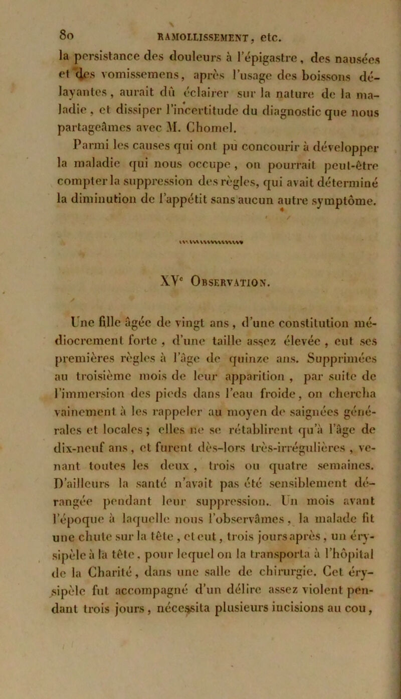 la persistance des douleurs à l’épigastre, des nausées et des vomissemens, après l’usage des boissons dé- layantes, aurait du éclairer sur la nature de la ma- ladie , et dissiper l’incertitude du diagnostic que nous partageâmes avec M. Chôme]. Parmi les causes qui ont pu concourir à développer la maladie qui nous occupe , on pourrait peut-être compter la suppression des règles, qui avait déterminé la diminution de l’appétit sans aucun autre symptôme. i / l\-V !V\ V\\ WV\VA\W XVe Observation. Une fille âgée de vingt ans , d’une constitution mé- diocrement forte , d’une taille assez élevée , eut ses premières règles à l’àge de quinze ans. Supprimées au troisième mois de leur apparition , par suite de l’immersion des pieds dans l’eau froide, on chercha vainement à les rappeler au moyen de saignées géné- rales et locales ; elles ne se rétablirent qu’à l’âge de dix-neuf ans, et furent dès-lors très-irrégulières , ve- nant toutes les deux, trois ou quatre semaines. D’ailleurs la santé n’avait pas été sensiblement dé- rangée pendant leur suppression.. Un mois avant l’époque à laquelle nous l’observâmes, la malade fit une chute sur la tête , ctcut, trois joursaprès , un éry- sipèle à la tête, pour lequel on la transporta à l’hôpital de la Charité, dans une salle de chirurgie. Cet éry- sipèle fut accompagné d’un délire assez violent pen- dant trois jours, nécessita plusieurs incisions au cou,