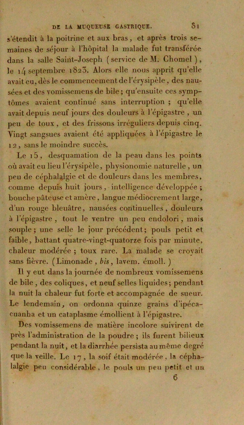 s’étendit à la poitrine et aux bras, et après trois se- maines de séjour à l’hôpital la malade fut transférée dans la salle Saint-Joseph ( service de M. Chomel ), le i4 septembre 1820. Alors elle nous apprit qu’elle avait eu, dès le commencement de l’érysipèle, des nau- sées et des vomissemens de bile ; qu’ensuite ces symp- tômes avaient continué sans interruption ; quelle avait depuis neuf jours des douleurs à l’épigastre , un peu de toux , et des frissons irréguliers depuis cinq. Vingt sangsues avaient été appliquées à l’épigastre le 12 , sans le moindre succès. Le 1 5, desquamation de la peau dans les points où avait eu lieu l’érysipèle, physionomie naturelle , un peu de céphalalgie et de douleurs dans les membres, comme depuis huit jours , intelligence développée ; bouche pâteuse et amère, langue médiocrement large, d’un rouge bleuâtre, nausées continuelles, douleurs à l’épigastre, tout le ventre un peu endolori, mais souple; une selle le jour précédent; pouls petit et faible, battant quatre-vingt-quatorze fois par minute, chaleur modérée ; toux rare. La malade se croyait sans fièvre. (Limonade , bis, lavem. émoll. ) Il y eut dans la journée de nombreux vomissemens de bile , des coliques, et neuf selles liquides; pendant la nuit la chaleur fut forte et accompagnée de sueur. Le lendemain, on ordonna quinze grains d’ipéca- euanha et un cataplasme émollient, à l’épigastre. Des vomissemens de matière incolore suivirent de près l’administration de la poudre ; ils furent bilieux pendant la nuit, et la diarrhée persista au même degré que la veille. Le 17 , la soif était, modérée , la cépha- lalgie peu considérable , le pouls un peu petit et un 6
