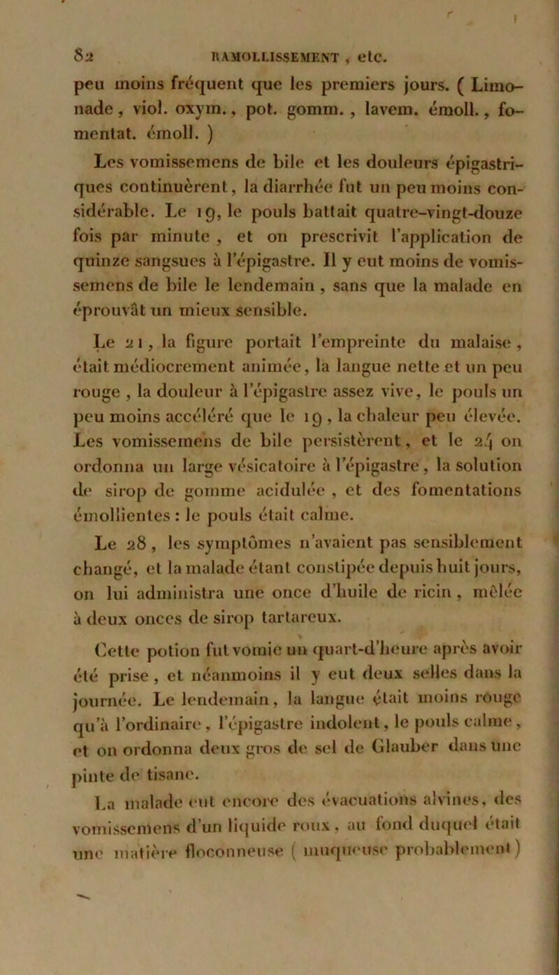 peu moins fréquent que les premiers jours. ( Limo- nade , viol. oxym., pot. gomm. , lavem. émoll., fo- mentât. émoll. ) Les vomissemens de bile et les douleurs épigastri- ques continuèrent, la diarrhée fut un peu moins con- sidérable. Le ig, le pouls battait quatre-vingt-douze fois par minute , et on prescrivit l’application de quinze sangsues à l’épigastre. Il y eut moins de vomis- semens de bile le lendemain , sans que la malade en éprouvât un mieux sensible. Le ai, la figure portait l’empreinte du malaise , était médiocrement animée, la langue nette et un peu rouge , la douleur à l’épigastre assez vive, le pouls un peu moins accéléré que le 19 , la chaleur peu élevée. Les vomissemens de bile persistèrent, et le 24 on ordonna un large vésicatoire à l’épigastre , la solution de sirop de gomme acidulée , et des fomentations émollientes: le pouls était calme. Le 28 , les symptômes n’avaient pas sensiblement changé, et la malade étant constipée depuis huit jours, on lui administra une once d’huile de ricin , mêlée à deux onces de sirop tartareux. Cette potion fut vomie un quart-d’heure après avoir été prise , et néanmoins il y eut deux selles dans la journée. Le lendemain, la langue était moins rouge qu’à l’ordinaire, l’épigastre indolent, le pouls calme, et on ordonna deux gros de sel de Glauber dans une pinte de tisane. La malade eut encore des évacuations al vin es, des vomissemens d’un liquide roux, au fond duquel était une matière floconneuse ( muqueuse probablement )