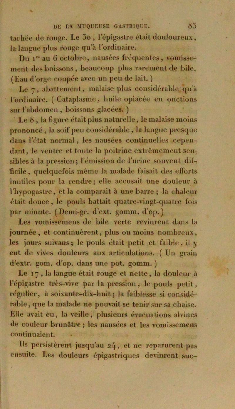 tachée tle rouge. Le 3o , l’épigastre était douloureux, la langue plus rouge qu’à l’ordinaire. Du icrau 6 octobre, nausées fréquentes, vomisse- ment des boissons, beaucoup plus rarement de bile. (Eau d’orge coupée avec un peu de lait. ) Le 7, abattement, malaise plus considérable qu’à l’ordinaire. (Cataplasme, huile opiacée en onctions sur l’abdomen , boissons glacées. ) Le 8 , la figure était plus naturelle, le malaise moins prononcé , la soif peu considérable, la langue presque dans l’état normal, les nausées continuelles cepen- dant, le ventre et toute la poitrine extrêmement sen- sibles à la pression; l’émission de l’urine souvent dif- ficile , quelquefois même la malade faisait des efforts inutiles pour la rendre; elle accusait une douleur à l’hypogastre, et la comparait à une barre ; la chaleur était douce , Je pouls battait quatre-vingt-qualre fois par minute. (Dcmi-gr. d’ext. gomm. d’op.) Les vomissemens de bile verte revinrent dans la journée, et continuèrent, plus ou moins nombreux, les jours suivans ; le pouls était petit et faible, il y eut de vives douleurs aux articulations. ( Un grain d’extr. gom. d’op. dans une pot. gomm. ) Le 17 , la langue était rouge et nette, la douleur à l’épigastre très-vive par la pression, le pouls petit, régulier, à soixante-dix-huit; la faiblesse si considé- rable, que la malade ne pouvait se tenir sur sa chaise. Elle avait eu, la veille, plusieui\s évacuations alvines de couleur brunâtre ; les nausées et les vomissemens continuaient. Us persistèrent jusqu’au 24, et ne reparurent pas ensuite. Les douleurs épigastriques devinrent suc-