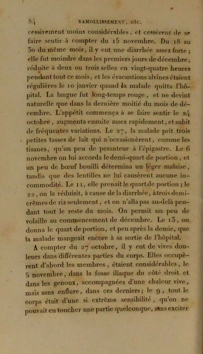 84 RAMOLLISSEMENT, elc. cessivement moins considérables, et cessèrent de se faire sentir à compter du i5 novembre. Du 18 au 3o du même mois, il y eut une diarrhée assez forte ; elle fut moindre dans les premiers jours de décembre, réduite à deux ou trois selles en vingt-quatre heures pendant tout ce mois, et les évacuations alvines étaient régulières le 10 janvier quand la malade quitta l’hô- pital. La langue fut long-temps rouge , et ne devint naturelle que dans la dernière moitié du mois de dé- cembre. L’appétit commença à se faire sentir le 24 octobre, augmenta ensuite assez rapidement, et subit de fréquentes variations. Le 27, la malade prit trois / petites tasses de lait qui n’occasionèrent, comme les tisanes, qu’un peu de pesanteur à l’épigastre. Le 6 novembre on lui accorda le demi-quart de portion , et un peu de bœuf bouilli détermina un léger malaise, tandis que des lentilles ne lui causèrent aucune in- commodité. Le 11, elle prenait le quart de portion ; le 22 , on la réduisit, à cause de la diarrhée, à trois demi- crèmes de riz seulement, et on n’alla pas au-delà pen- dant tout le reste du mois. On permit un peu de volaille au commencement de décembre. Le i3, on donna le quart de portion, et peu après la demie, que la malade mangeait encore à sa sortie de l’hôpital. A compter du 27 octobre, il y eut de vives dou- leurs dans différentes parties du corps. Elles occupè- rent d’abord les membres , étaient considérables, le 5 novembre, dans la fosse iliaque du côté droit et dans les genoux, accompagnées d’une chaleur vive, mais sans enflure, dans ces derniers; le 9 , tout le corps était d’une si extrême sensibilité , qu’on ne pouvait en toucher une partie quelconque, sans exciter