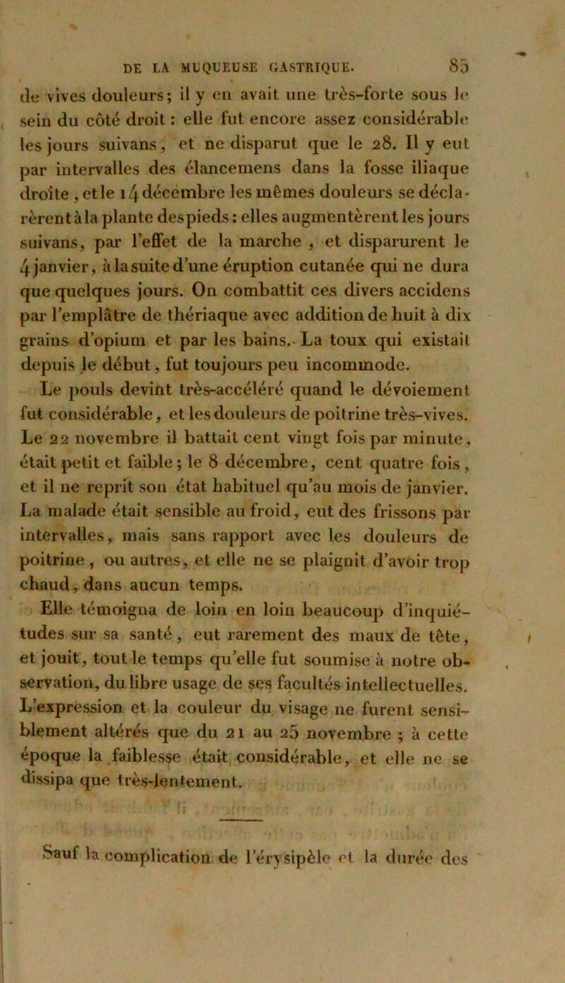 l * de vives douleurs; il y en avait une très-forte sous le sein du côté droit : elle fut encore assez considérable les jours suivans, et ne disparut que le 28. Il y eut par intervalles des élancemens dans la fosse iliaque droite , elle 14décembre les mêmes douleurs se décla- rèrent à la plante despieds ; elles augmentèrent les jours suivans, par l’effet de la marche , et disparurent le 4 janvier, à la suite d’une éruption cutanée qui ne dura que quelques jours. On combattit ces divers accidens par l’emplâtre de thériaque avec addition de huit à dix grains d’opium et par les bains.-La toux qui existail depuis le début, fut toujours peu incommode. Le pouls devint très-accéléré quand le dévoiement fut considérable, et les douleurs de poitrine très-vives. Le 22 novembre il battait cent vingt fois par minute, était petit et faible ; le 8 décembre, cent quatre fois , et il ne reprit son état habituel qu’au mois de janvier. La malade était sensible au froid, eut des frissons par intervalles, mais sans rapport avec les douleurs de poitrine, ou autres, et elle ne se plaignit d’avoir trop chaud, dans aucun temps. Elle témoigna de loin en loin beaucoup d’inquié- tudes sur sa santé, eut rarement des maux de tête, et jouit, tout le temps quelle fut soumise à notre ob- servation, du libre usage de ses facultés intellectuelles. L’expression et la couleur du visage ne furent sensi- blement altérés que du 21 au 25 novembre ; à cette époque la faiblesse était considérable, et elle ne se dissipa que très-lentement. Sauf la complication de l’érysipèle et la durée des