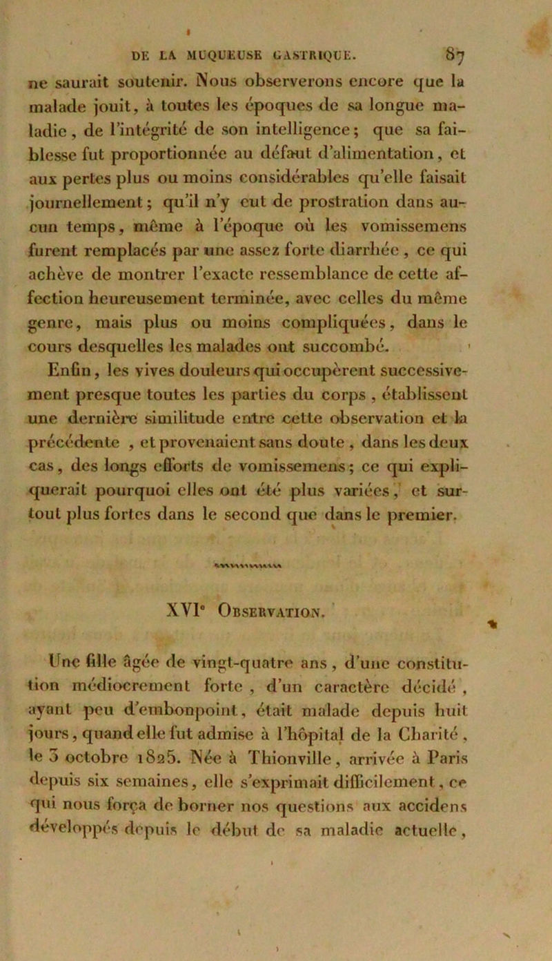 DK LA. MUQUEUSE GASTRIQUE. 0^ ne saurait soutenir. Nous observerons encore que la malade jouit, à toutes les époques de sa longue ma- ladie, de l’intégrité de son intelligence; que sa fai- blesse fut proportionnée au défaut d’alimentation, et aux pertes plus ou moins considérables quelle faisait journellement; qu’il n’y eut de prostration dans au- cun temps, même à l’époque où les vomissemens furent remplacés par une assez forte diarrhée , ce qui achève de montrer l’exacte ressemblance de cette af- fection heureusement terminée, avec celles du même genre, mais plus ou moins compliquées, dans le cours desquelles les malades ont succombé. Enfin, les vives douleurs qui occupèrent successive- ment presque toutes les parties du corps , établissent une dernière similitude entre cette observation et la précédente , et provenaient sans doute , dans les deux cas, des longs efforts de vomissemens ; ce qui expli- querait pourquoi elles ont été plus variées, et sur- tout plus fortes dans le second que dans le premier. •VWVW* V\X*YV* XVIe Observation. Une fille âgée de vingt-quatre ans , d’une constitu- tion médiocrement forte , d’un caractère décidé , ayant peu d’embonpoint, était malade depuis huit jours, quand elle fut admise à l’hôpital de la Charité, le 3 octobre 1825. Née à Thionville, arrivée à Paris depuis six semaines, elle s’exprimait difficilement, ce qui nous força de borner nos questions aux accidens développés depuis le début de sa maladie actuelle, \