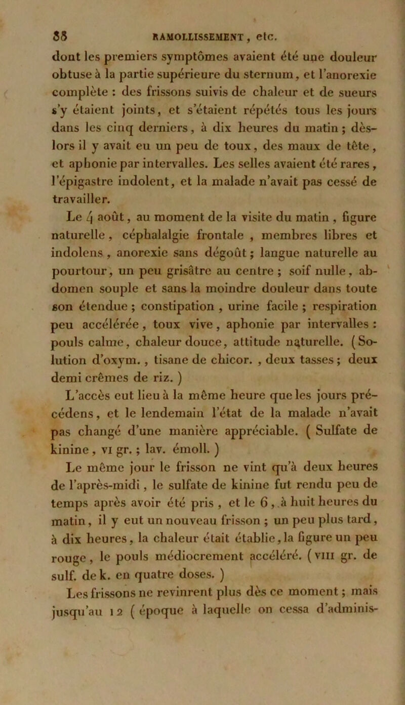 dont les premiers symptômes avaient ôté une douleur obtuse à la partie supérieure du sternum, et l’anorexie complète : des frissons suivis de chaleur et de sueurs s’y étaient joints, et s’étaient répétés tous les jours dans les cinq derniers, à dix heures du matin; dès- lors il y avait eu un peu de toux, des maux de tète, et aphonie par intervalles. Les selles avaient été rares, lepigastre iudolent, et la malade n’avait pas cessé de travailler. Le 4 août, au moment de la visite du matin , figure naturelle, céphalalgie frontale , membres libres et indolens , anorexie sans dégoût ; langue naturelle au pourtour, un peu grisâtre au centre ; soif nulle, ab- domen souple et sans la moindre douleur dans toute son étendue ; constipation , urine facile ; respiration peu accélérée, toux vive, aphonie par intervalles : pouls calme, chaleur douce, attitude naturelle. (So- lution d’oxym. , tisane de chicor. , deux tasses ; deux demi crèmes de riz. ) L’accès eut lieu à la même heure que les jours pré- cédons , et le lendemain l’état de la malade n’avait pas changé d’une manière appréciable. ( Sulfate de kinine , vi gr. ; lav. émoll. ) Le même jour le frisson ne vint qu’à deux heures de l’après-midi, le sulfate de kinine fut rendu peu de temps après avoir été pris , et le 6 , à huit heures du matin, il y eut un nouveau frisson ; un peu plus tard, à dix heures, la chaleur était établie,la figure un peu rouge, le pouls médiocrement accéléré. ( vm gr. de suif, de k. en quatre doses. ) Les frissons ne revinrent plus dès ce moment ; mais jusqu’au 12 (époque à laquelle on cessa d’adminis-