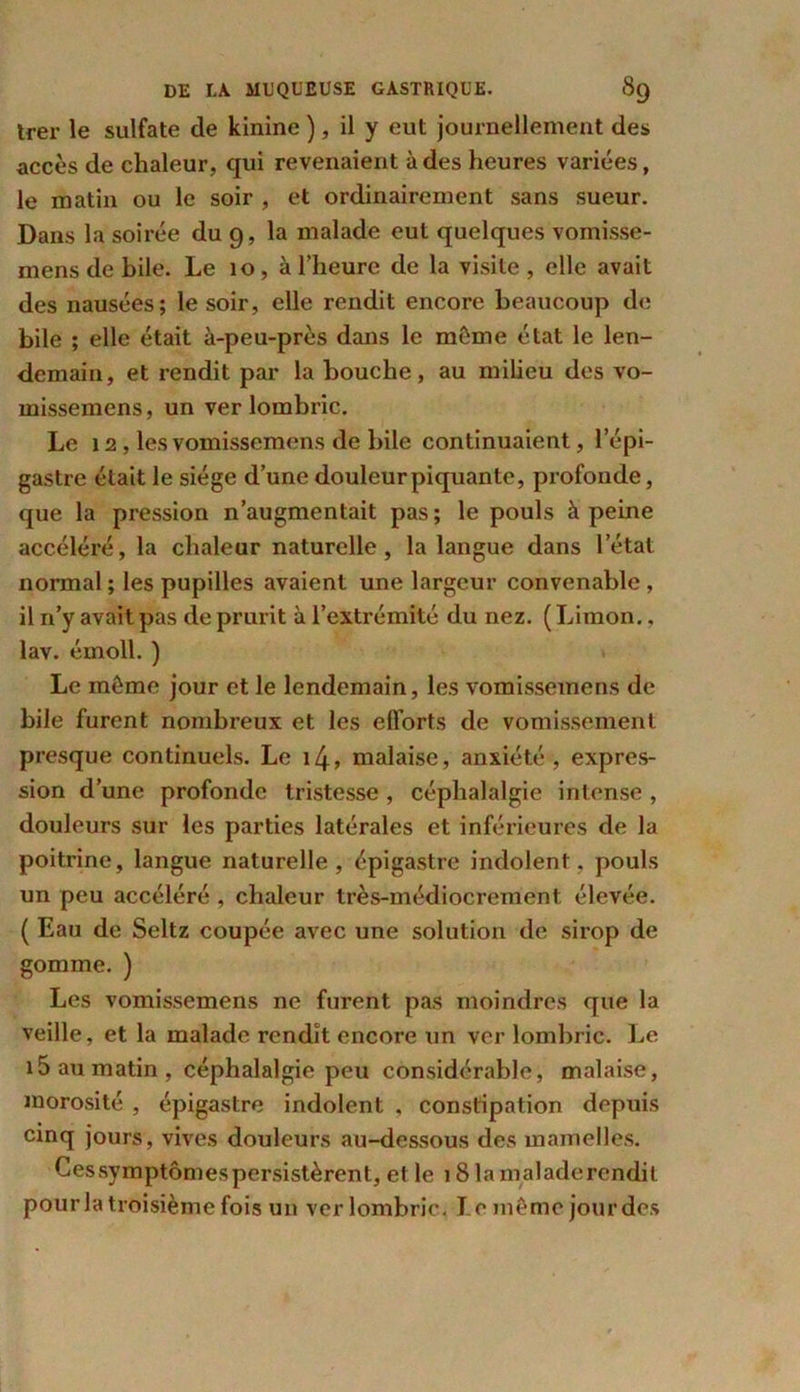 trer le sulfate de kinine ), il y eut journellement des accès de chaleur, qui revenaient à des heures variées, le matin ou le soir , et ordinairement sans sueur. Dans la soirée du 9, la malade eut quelques vomisse- mens de bile. Le 10, à l’heure de la visite , elle avait des nausées; le soir, elle rendit encore beaucoup de bile ; elle était à-peu-près dans le même état le len- demain, et rendit par la bouche, au milieu des vo- missemens, un ver lombric. Le 12 , les vomissemens de bile continuaient, l’épi- gastre était le siège d’une douleur piquante, profonde, que la pression n’augmentait pas; le pouls à peine accéléré, la chaleur naturelle, la langue dans letat normal ; les pupilles avaient une largeur convenable , il n’y avait pas de prurit à l’extrémité du nez. ( Limon., lav. émoll. ) Le môme jour et le lendemain, les vomissemens de bile furent nombreux et les efforts de vomissement presque continuels. Le 14, malaise, anxiété , expres- sion d’une profonde tristesse , céphalalgie intense , douleurs sur les parties latérales et inférieures de la poitrine, langue naturelle, épigastre indolent, pouls un peu accéléré , chaleur très-médiocrement, élevée. ( Eau de Seltz coupée avec une solution de sirop de gomme. ) Les vomissemens ne furent pas moindres que la veille, et la malade rendît encore un ver lombric. Le i5 au matin, céphalalgie peu considérable, malaise, morosité , épigastre indolent , constipation depuis cinq jours, vives douleurs au-dessous des mamelles. Ces symptômes persistèrent, et le 18 la maladerendit pour la troisième fois un ver lombric. Le même jour des