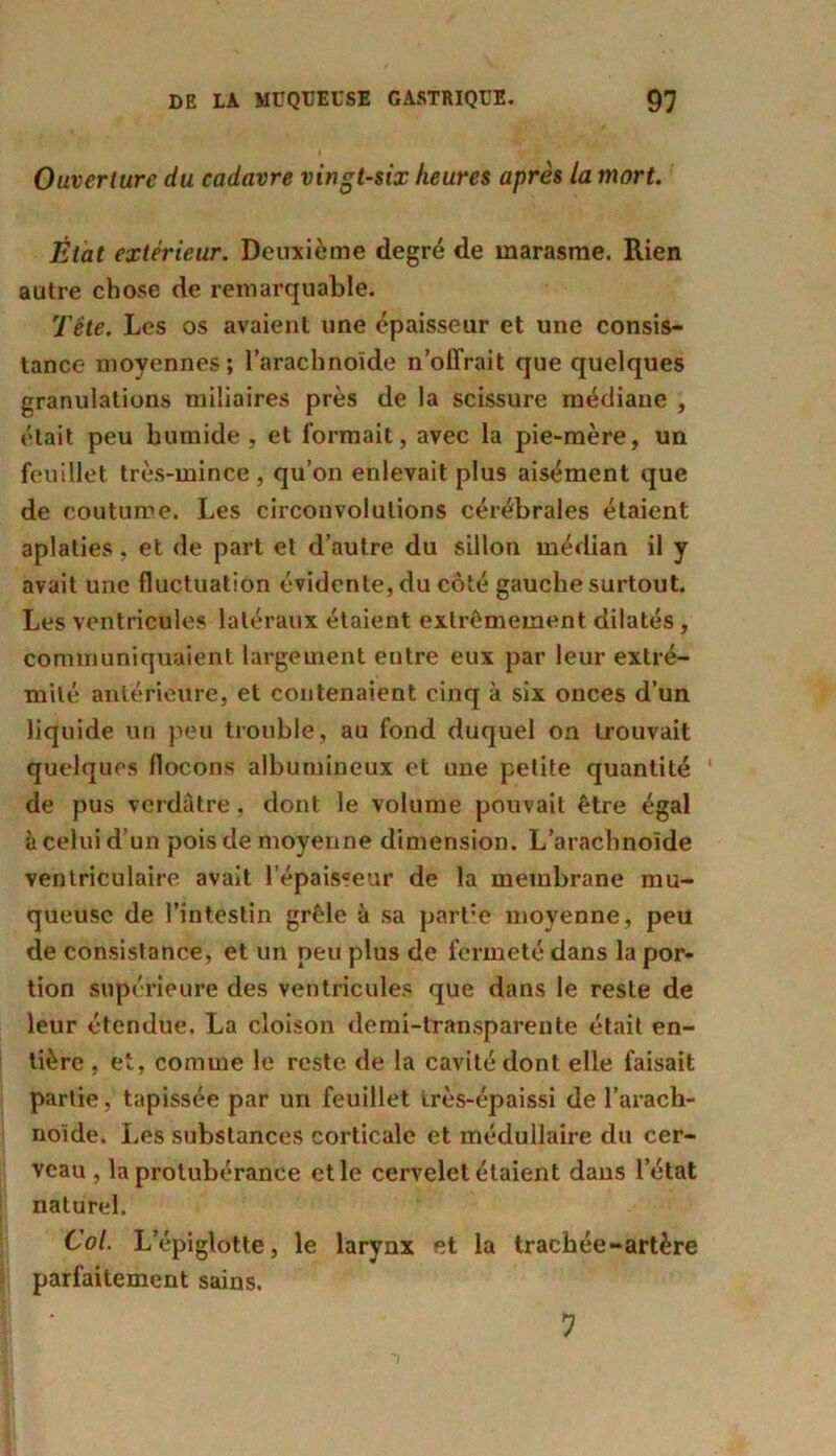 Ouverture du cadavre vingt-six heures après la mort. État extérieur. Deuxième degré de marasme. Rien autre chose de remarquable. Tête. Les os avaient une épaisseur et une consis- tance moyennes; l’arachnoïde n’offrait que quelques granulations miliaires près de la scissure médiane , était peu humide , et formait, avec la pie-mère, un feuillet très-mince , qu’on enlevait plus aisément que de coutume. Les circonvolutions cérébrales étaient aplaties, et de part et d’autre du sillon médian il y avait une fluctuation évidente, du côté gauche surtout. Les ventricules latéraux étaient extrêmement dilatés , communiquaient largement entre eux par leur extré- mité antérieure, et contenaient cinq à six onces d’un liquide un peu trouble, au fond duquel on trouvait quelques flocons albumineux et une petite quantité de pus verdâtre, dont le volume pouvait être égal à celui d’un pois de moyenne dimension. L’arachnoïde ventriculaire avait l’épaisseur de la membrane mu- queuse de l’intestin grêle à sa partie moyenne, peu de consistance, et un peu plus de fermeté dans la por- tion supérieure des ventricules que dans le reste de leur étendue. La cloison demi-transparente était en- tière , et, comme le reste de la cavité dont elle faisait partie, tapissée par un feuillet très-épaissi de l’arach- noïde. Les substances corticale et médullaire du cer- veau , la protubérance et le cervelet étaient dans l’état naturel. Col. L’épiglotte, le larynx et la trachée-artère parfaitement sains. 7