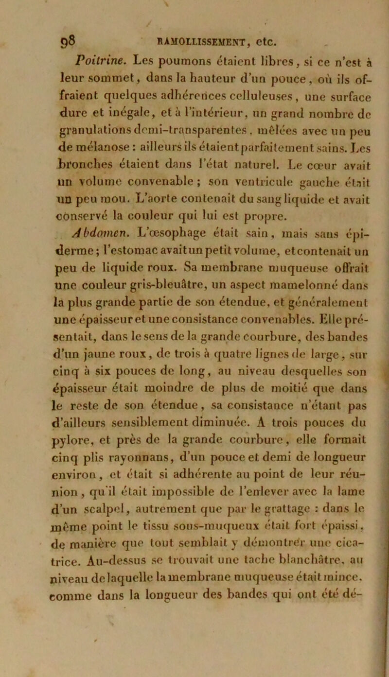 Poitrine. Les poumons étaient libres, si ce n’est à leur sommet, dans la hauteur d’un pouce, où ils of- fraient quelques adhérences celluleuses , une surface dure et inégale, et à l’intérieur, un grand nombre de granulations demi-transparentes, mêlées avec un peu de mélanose : ailleurs ils étaient parfaitement sains. Les bronches étaient dans l’état naturel. Le cœur avait un volume convenable ; son ventricule gauche était un peu mou. L’aorte contenait du sang liquide et avait conservé la couleur qui lui est propre. Abdomen. L’œsophage était sain, mais sans épi- derme; l’estomac avaitun petit volume, etcontenait un peu de liquide roux. Sa membrane muqueuse offrait une couleur gris-bleuâtre, un aspect mamelonné dans la plus grande partie de son étendue, et généralement une épaisseur et une consistance convenables. Elle pré- sentait, dans le sens de la grande courbure, des bandes d’un jaune roux, de trois à quatre lignes de large, sur cinq à six pouces de long, au niveau desquelles son épaisseur était moindre de plus de moitié que dans le reste de son étendue, sa consistance n’étant pas d’ailleurs sensiblement diminuée. À trois pouces du pylore, et près de la grande courbure , elle formait cinq plis rayonnaus, d’un pouce et demi de longueur environ, et était si adhérente au point de leur réu- nion, qu'il était impossible de l’enlever avec la lame d’un scalpel, autrement que par le grattage : dans le même point le tissu sous-muqueux était fort épaissi, de manière que tout semblait y démontrer une cica- trice. Au-dessus se trouvait une tache blanchâtre, au niveau de laquelle la membrane muqueuse était mince, comme dans la longueur des bandes qui ont été dé-