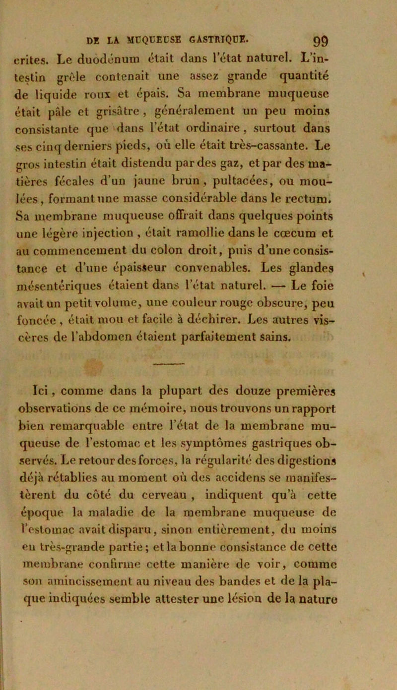 crites. Le duodénum était dans l’état naturel. L’in- testin grêle contenait une assez grande quantité de liquide roux et épais. Sa membrane muqueuse était pâle et grisâtre, généralement un peu moins consistante que dans l’état ordinaire , surtout dans ses cinq derniers pieds, où elle était très-cassante. Le gros intestin était distendu par des gaz, et par des ma- tières fécales d’un jaune brun, pultacées, ou mou- lées, formantune masse considérable dans le rectum. Sa membrane muqueuse offrait dans quelques points une légère injection , était ramollie dans le cæcum et au commencement du colon droit, puis d’une consis- tance et d’une épaisseur convenables. Les glandes mésentériques étaient dans l’état naturel. — Le foie avait un petit volume, une couleur rouge obscure, peu foncée , était mou et facile à déchirer. Les autres vis- cères de l’abdomen étaient parfaitement sains. Ici, comme dans la plupart des douze premières observations de ce mémoire, nous trouvons un rapport bien remarquable entre l’état de la membrane mu- queuse de l’estomac et les symptômes gastriques ob- servés. Le retour des forces, la régularité des digestions déjà rétablies au moment où des accidens se manifes- tèrent du côté du cerveau , indiquent qu’à cette époque la maladie de la membrane muqueuse de l’estomac avait disparu, sinon entièrement, du moins eu très-grande partie; et la bonne consistance de cette membrane confirme cette manière de voir, comme son amincissement au niveau des bandes et de la pla- que indiquées semble attester une lésion de la nature