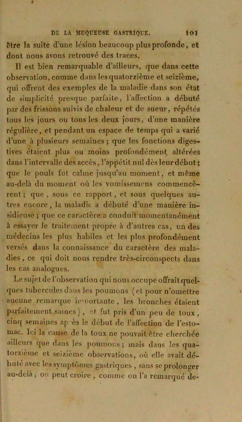 être la suite d’une lésion beaucoup plus profonde, et dont nous avons retrouvé des traces. Il est bien remarquable d’ailleurs, que dans cette observation, comme dans les quatorzième et seizième, qui offrent des exemples de la maladie dans son état de simplicité presque parfaite, l'affection a débuté par des frissons suivis de chaleur et de sueur, répétés tous les jours ou tous les deux jours, d’une manière régulière, et pendant un espace de temps qui a varié d’une à plusieurs semaines ; que les fonctions diges- tives étaient plus ou moins profondément altérées dans l’intervalle des accès, l’appétit nul dès leur début ; que le pouls fut calme jusqu’au moment, et même au-delà du moment où les vomissemens commencè- rent ; que, sous ce rapport, et sous quelques au- tres encore, la maladie a débuté d’une manière in- sidieuse ; que ce caractère a conduit momentanément à essayer le traitement propre à d’autres cas, un des médecins les plus habiles et les plus profondément versés dans la connaissance du caractère des mala- dies , ce qui doit nous rendre très-circonspects dans les cas analogues. Le sujet de l’observation qui nous occupe offrait quel- ques tubercules dans les poumons (et pour n’omettre aucune remarque importante , les bronches étaient parfaitement saines), et fut pris d’un peu de toux, cinq semaines ap es le début de l’affection de l’esto- mac. Ici la cause de la toux ne pouvait être cherchée ailleurs que dans les poumons ; mais dans les qua- torzième et seizième observations, où elle avait dé- buté avec les symptômes gastriques , sans se prolonger au-delà, on peut croire , comme on l’a remarqué de-