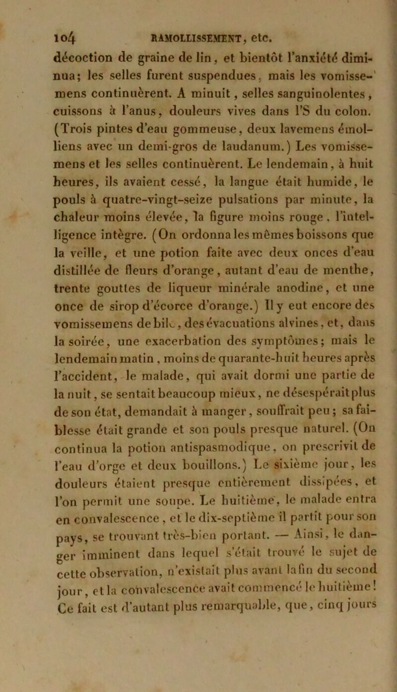 décoction de graine de lin, et bientôt l’anxiété dimi- nua; les selles furent suspendues, mais les vomisse- mens continuèrent. A minuit, selles sanguinolentes , cuissons à l’anus, douleurs vives dans l’S du colon. (Trois pintes d’eau gommeuse, deux lavemens émoi- liens avec un demi-gros de laudanum. ) Les vomisse- mens et les selles continuèrent. Le lendemain, à huit heures, ils avaient cessé, la langue était humide, le pouls à quatre-vingt-seize pulsations par minute, la chaleur moins élevée, la figure moins rouge, l’intel- ligence intègre. (On ordonna les mômes boissons que la veille, et une potion faite avec deux onces d’eau distillée de Heurs d’orange, autant d’eau de menthe, trente gouttes de liqueur minérale anodine, et une once de sirop d’écorce d’orange.) 11 y eut encore des vomissemens de biL, des évacuations alvines, et, dans la soirée, une exacerbation des symptômes ; mais le lendemain matin , moins de quarante-huit heures après l'accident, le malade, qui avait dormi une partie de la nuit, se sentait beaucoup mieux, ne désespérait plus de son état, demandait à manger, souffrait peu ; sa fai- blesse était grande et son pouls presque naturel. (On continua la potion antispasmodique, on prescrivit de l’eau d’orge et deux bouillons.) Le sixième jour, les douleurs étaient presque entièrement dissipées, et l’on permit une soupe. Le huitième, le malade entra en convalescence , et le dix-septième il partit pour son pays, se trouvant très-bien portant. — Ainsi, le dan- ger imminent dans lequel s’était trouvé le sujet de cette observation, n’existait plus avant la fin du second jour, et la convalescence avait commencé le huitième ! Ce fait est d’autant plus remarquable, que, cinq jours