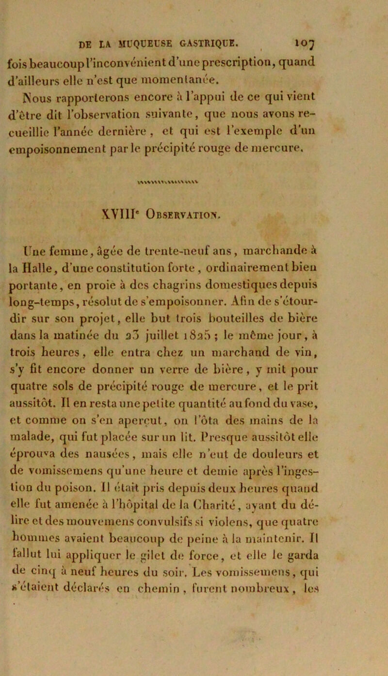 fois beaucoup l’inconvénient d’une prescription, quand d’ailleurs elle n’est que momentanée. Nous rapporterons encore à l’appui de ce qui vient d’étre dit l’observation suivante, que nous avons re- cueillie l’année dernière , et qui est l’exemple d’un empoisonnement parle précipité rouge de mercure. VVWVUViVVUA *V\V X.YI1I' Observation. Une femme, âgée de trente-neuf ans, marchande i\ la Halle, d’une constitution forte , ordinairement bien portante, en proie à des chagrins domestiques depuis long-temps, résolut de s’empoisonner. Afin de s’étour- dir sur son projet, elle but trois bouteilles de bière dans la matinée du a.l juillet i8a5 ; le môme jour, à trois heures, elle entra chez un marchand de vin, s’y fît encore donner un verre de bière, y mit pour quatre sols de précipité rouge de mercure, et le prit aussitôt. Il en resta une petite quantité au fond du vase, et comme on s’en aperçut, on Iota des mains de la malade, qui fut placée sur un lit. Presque aussitôt elle éprouva des nausées, mais elle n’eut de douleurs et de vomissemens qu’une heure et demie après l’inges- tion du poison. Il était pris depuis deux heures quand elle fut amenée à l’hôpital de la Charité, ayant du dé- lire et des mouvemcns convulsifs si violons, que quatre hommes avaient beaucoup de peine h la maintenir. Il lallut lui appliquer le gilet de force, et elle le garda de cinq à neuf heures du soir. Les vomissemens, qui s’étaient déclarés en chemin . furent nombreux , les