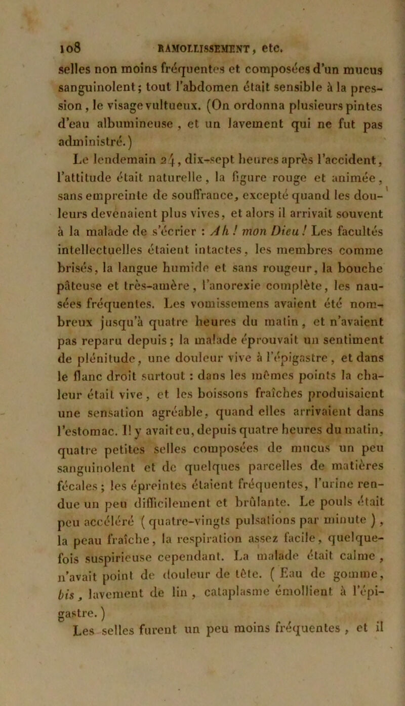 selles non moins fréquentes et composées d’un mucus sanguinolent; tout l’abdomen était sensible à la pres- sion , le visage vultueux. (On ordonna plusieurs pintes d’eau albumineuse , et un lavement qui ne fut pas administré.) Le lendemain 24, dlx-sept heures après l’accident, l’attitude était naturelle, la figure rouge et animée, sans empreinte de souffrance, excepté quand les dou- leurs devenaient plus vives, et alors il arrivait souvent à la malade de s’écrier : Ah ! mon Dieu! Les facultés intellectuelles étaient intactes, les membres comme brisés, la langue humide et sans rougeur, la bouche pâteuse et très-amère, l’anorexie complète, les nau- sées fréquentes. Les vomissemens avaient été nom- breux jusqu’à quatre heures du matin, et n’avaient pas reparu depuis; la malade éprouvait un sentiment de plénitude, une douleur vive à l’épigastre, et dans le liane droit surtout : dans les mêmes points la cha- leur était vive, et les boissons fraîches produisaient une sensation agréable, quand elles arrivaient dans l’estomac. 1! y avait eu, depuis quatre heures du matin, quatre petites selles composées de mucus un peu sanguinolent et de quelques parcelles de matières fécal es; les épreintes étaient fréquentes, l’urine ren- due un peu difficilement et brûlante. Le pouls était peu accéléré ( quatre-vingts pulsations par minute ), la peau fraîche, la respiration assez facile, quelque- fois suspicieuse cependant. La malade était calme , n’avait point de douleur de tête. ( Eau de gomme, bis, lavement de lin , cataplasme émollient à l’épi- gastre. ) Les selles furent un peu moins fréquentes , et il