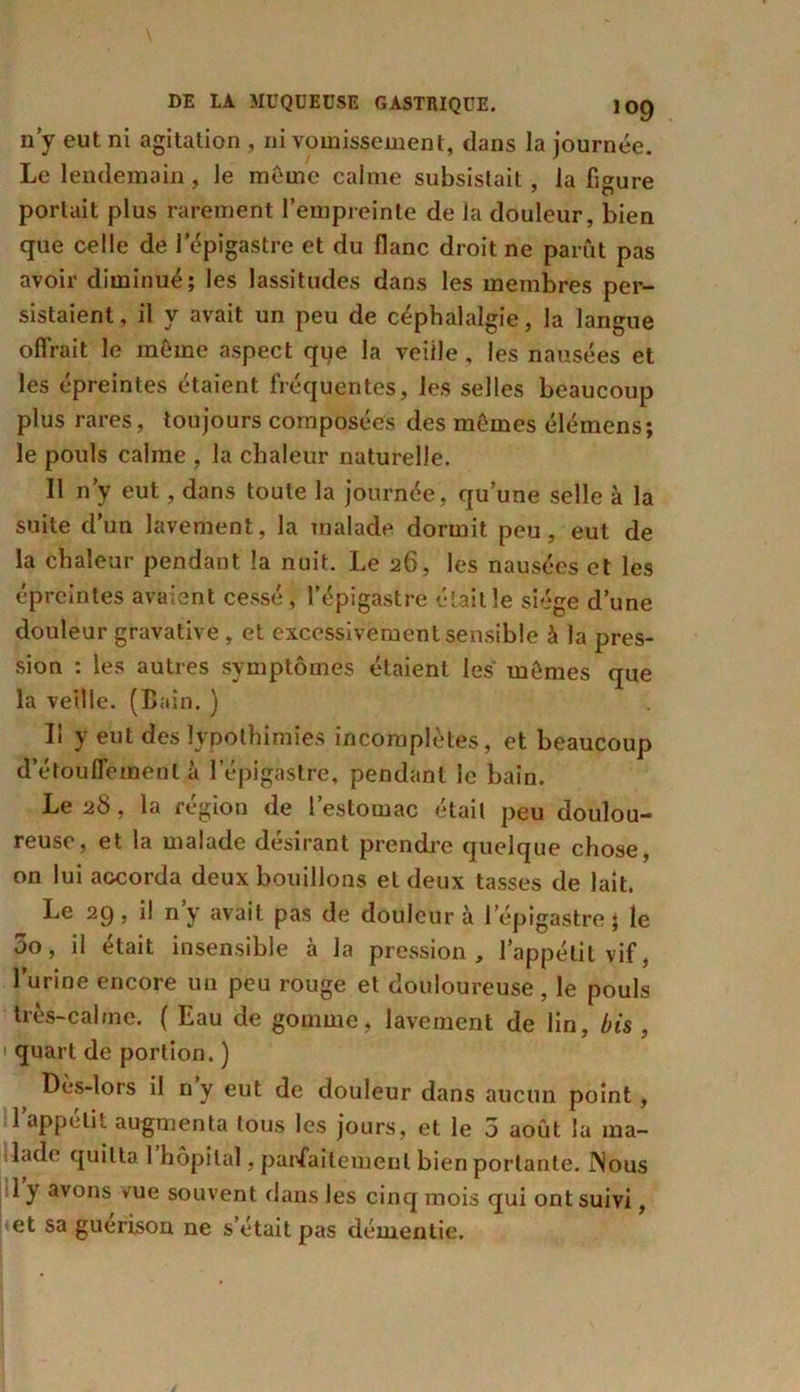 n’y eut ni agitation , ni vomissement, dans la journée. Le lendemain, le meme calme subsistait, la figure portait plus rarement l’empreinte de la douleur, bien que celle de l'épigastre et du flanc droit ne parût pas avoir diminué; les lassitudes dans les membres per- sistaient, il y avait un peu de céphalalgie, la langue offrait le meme aspect que la veiile, les nausées et les épreintes étaient fréquentes, les selles beaucoup plus rares, toujours composées des mûmes élémens; le pouls calme , la chaleur naturelle. Il n’y eut, dans toute la journée, qu’une selle à la suite d’un lavement, la malade dormit peu, eut de la chaleur pendant la nuit. Le 26, les nausées et les épreintes avaient cessé , l’épigastre était le siège d’une douleur gravative, et excessivement sensible à la pres- sion : les autres symptômes étaient les mômes que la veille. (Bain. ) Il y eut des typothimies incomplètes, et beaucoup d’étouflement à l’épigastre, pendant le bain. Le 28, la région de l’estomac était peu doulou- reuse, et la malade désirant prendre quelque chose, on lui accorda deux bouillons et deux tasses de lait. Le 29, il n’y avait pas de douleur à l’épigastre; le 00, il était insensible à la pression , l’appétit vif, l’urine encore un peu rouge et douloureuse , le pouls très-calme. ( Eau de gomme, lavement de lin, bis , quart de portion. ) Dès-lors il n y eut de douleur dans aucun point, 1 appétit augmenta tous les jours, et le 5 août la ma- lade quitta 1 hôpital, parfaitement bien portante. jNous 1 y avons vue souvent dans les cinq mois qui ont suivi, et sa guérison ne s’était pas démentie.