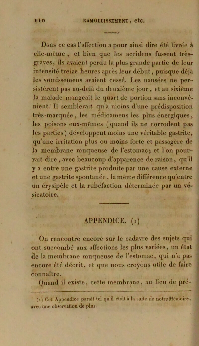 Dans ce cas l’affection a pour ainsi (lire été livrée à elle-même , et bien que les acculons fussent très- graves, ils avaient perdu la plus grande partie de leur intensité treize heures après leur début, puisque déjà les vomisseinens avaient cessé. Les nausées ne per- sistèrent pas au-delà du deuxième jour, et au sixième la malade mangeait le quart de portion sans inconvé- nient. 11 semblerait qu’à moins d’une prédisposition très-marquée, les médicamens les plus énergiques, les poisons eux-mêmes (quand ils ne corrodent pas les parties) développent moins une véritable gastrite, qu’une irritation plus ou moins forte et passagère de la membrane muqueuse de l’estomac; et l’on pour- rait dire , avec beaucoup d’apparence de raison, qu’il y a entre une gastrite produite par une cause externe et une gastrite spontanée, la même différence qu’entre un érysipèle et la rubéfaction déterminée par un vé- sicatoire. APPENDICE, (i) On rencontre encore sur le cadavre des sujets qui ont succombé aux affections les plus variées, un état de la membrane muqueuse de l’estomac, qui n’a pas encore été décrit, et que nous croyons utile de faire connaître. Quand il existe, cette membrane, au lieu de pré- (1) Cet Appendice parait tel qu’il était à la suite de notre Mémoire, avec une observation de plus.