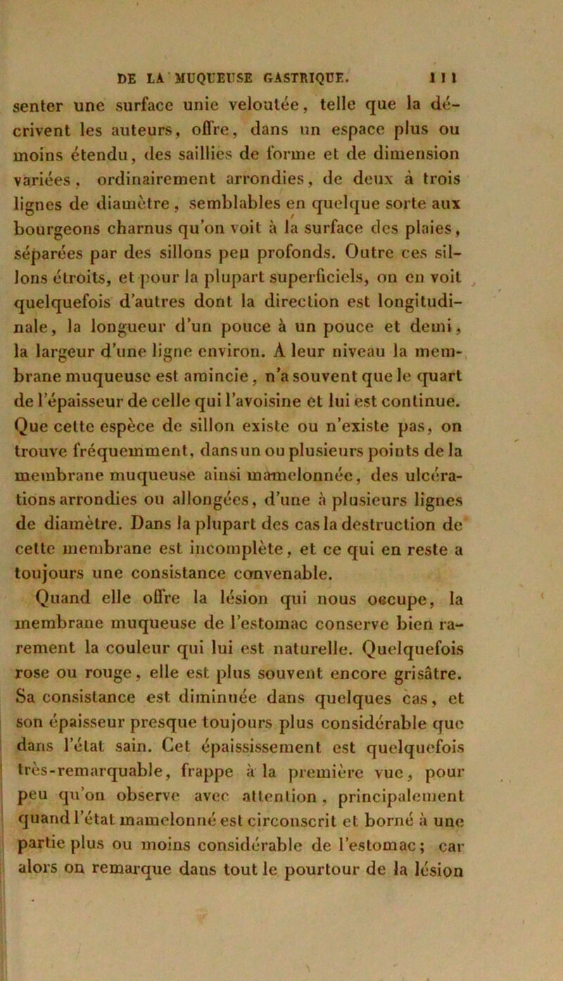 senter une surface unie veloutée, telle que la dé- crivent les auteurs, offre, dans un espace plus ou moins étendu, des saillies de forme et de dimension variées, ordinairement arrondies, de deux à trois lignes de diamètre , semblables en quelque sorte aux bourgeons charnus qu’on voit à la surface des plaies, séparées par des sillons peu profonds. Outre ces sil- lons étroits, et pour la plupart superficiels, on en voit quelquefois d’autres dont la direction est longitudi- nale, la longueur d’un pouce à un pouce et demi, la largeur d’une ligne environ. À leur niveau la mem- brane muqueuse est amincie, n’a souvent que le quart de l’épaisseur de celle qui l’avoisine et lui est continue. Que cette espèce de sillon existe ou n’existe pas, on trouve fréquemment, dansun ou plusieurs points de la membrane muqueuse ainsi mamelonnée, des ulcéra- tions arrondies ou allongées, d’une à plusieurs lignes de diamètre. Dans la plupart des cas la destruction de celte membrane est incomplète, et ce qui en reste a toujours une consistance convenable. Quand elle offre la lésion qui nous occupe, la membrane muqueuse de l’estomac conserve bien ra- rement la couleur qui lui est naturelle. Quelquefois rose ou rouge, elle est plus souvent encore grisâtre. Sa consistance est diminuée dans quelques cas, et son épaisseur presque toujours plus considérable que dans l’état sain. Cet épaississement est quelquefois très-remarquable, frappe à la première vue, pour peu qu’on observe avec attention, principalement quand l’état mamelonné est circonscrit et borné à une partie plus ou moins considérable de l’estomac; car alors on remarque dans tout le pourtour de la lésion