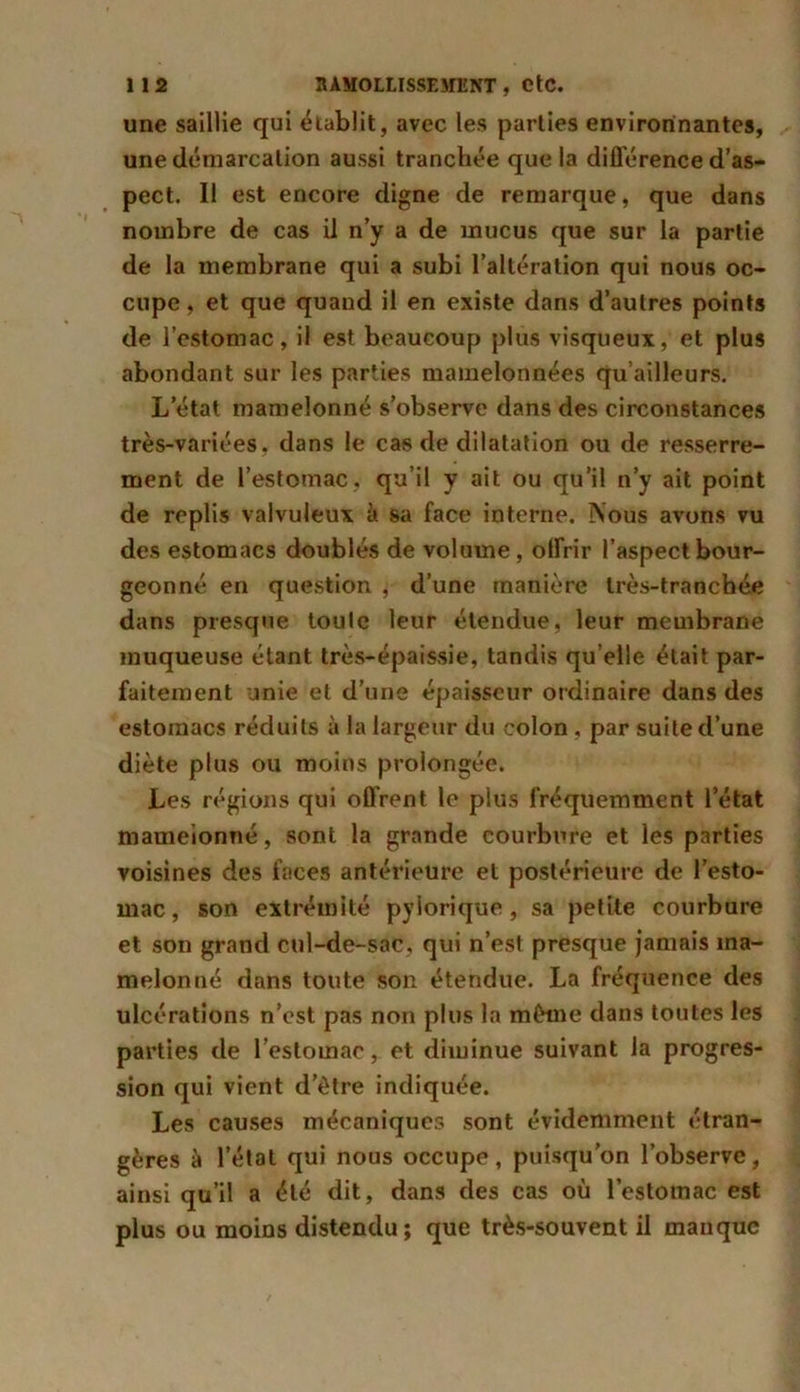une saillie qui établit, avec les parties environnantes, une démarcation aussi tranchée que la différence d’as- pect. Il est encore digne de remarque, que dans nombre de cas il n’y a de mucus que sur la partie de la membrane qui a subi l’altération qui nous oc- cupe , et que quand il en existe dans d’autres points de l’estomac, il est beaucoup plus visqueux, et plus abondant sur les parties mamelonnées qu’ailleurs. L’état mamelonné s’observe dans des circonstances très-variées, dans le cas de dilatation ou de resserre- ment de l’estomac, qu’il y ait ou qu’il n’y ait point de replis valvuleux à sa face interne. Nous avons vu des estomacs doublés de volume, offrir l’aspect bour- geonné en question , d’une manière très-tranchée dans presque toute leur étendue, leur membrane muqueuse étant très-épaissie, tandis qu elle était par- faitement unie et d’une épaisseur ordinaire dans des estomacs réduits à la largeur du colon, par suite d’une diète plus ou moins prolongée. Les régions qui offrent le plus fréquemment letat mamelonné, sont la grande courbure et les parties voisines des faces antérieure et postérieure de l’esto- mac, son extrémité pylorique, sa petite courbure et son grand cul-de-sac, qui n’est presque jamais ma- melonné dans toute son étendue. La fréquence des ulcérations n’est pas non plus la même dans toutes les parties de l’estomac, et diminue suivant la progres- sion qui vient d’ètre indiquée. Les causes mécaniques sont évidemment étran- gères à l’état qui nous occupe, puisqu’on l’observe, ainsi qu’il a été dit, dans des cas où l’estomac est plus ou moins distendu; que très-souvent il manque