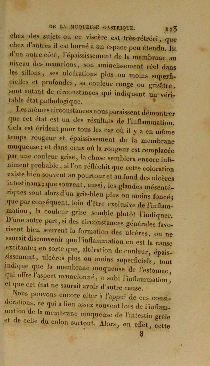 chez des sujets ou ce viscère est très-rétréci, que chez d’autres il est borné à un espace peu étendu. Et d’un autre côté, l’épaississement de la membrane au niveau des mamelons, son amincissement réel dans les sillons, ses ulcérations plus ou moins superfi- cielles et profondes, sa couleur rouge ou grisâtre, sont autant de circonstances qui indiquent un véri- table état pathologique. Les memes circonstances nous paraissent démontrer que cet état est un des résultats de l’inflammation. Cela est évident pour tous les cas où il y a en môme temps rougeur et épaississement de la membrane muqueuse ; et dans ceux où la rougeur est remplacée par une couleur grise, la chose semblera encore infi- niment probable, si l’on réfléchit que cette coloration existe bien souvent au pourtour et au fond des ulcères intestinaux; que souvent, aussi, les glandes mésenté- riques sont alors d’un gris-bleu plus ou moins foncé* que par conséquent, loin d’etre exclusive de I’inflam- maliou , la couleur grise semble plutôt l’indiquer. I) une autre part, si des circonstances générales favo- risent bien souvent la formation des ulcères, on ne saurait disconvenir que l’inflammation en est la cause excitante; en sorte que, altération de couleur, épais- sissement, ulcères plus ou moins superficiels, tout indique que la membrane muqueuse de l’estomac, qui ollrel aspect mamelonné, a subi l’inflammation, et que cet état ne saurait avoir d’autre cause. Nous pouvons encore citer à l’appui de ces consi- erations, ce qui a lieu assez souvent lors de l'inflam- mation de la membrane muqueuse de l’intestin erêle et de celle du colon surtout. Alors, en effet, cette 8