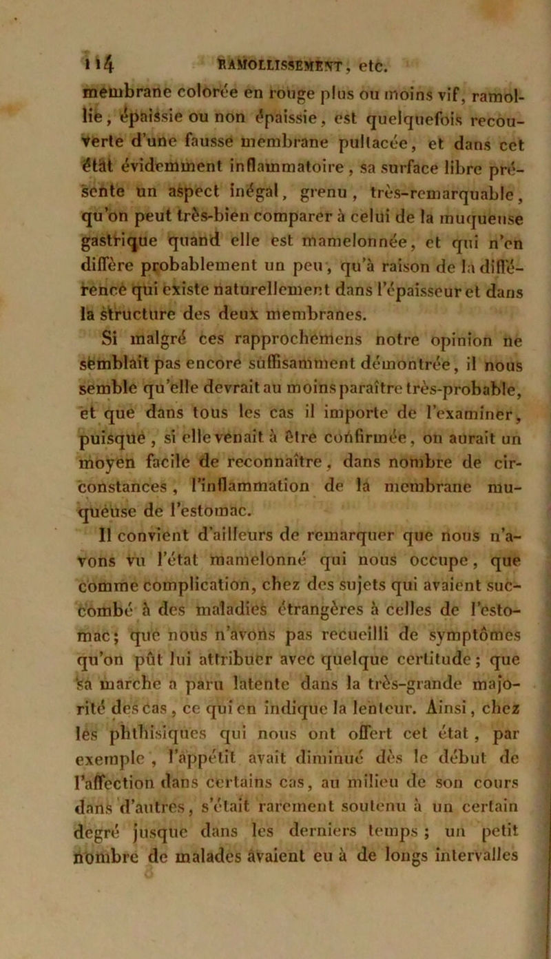 membrane colorée en rouge plus ou moins vif, ramol- lie , épaissie ou non épaissie, est quelquefois recou- verte d’une fausse membrane pullacée, et dans cet état évidemment inflammatoire , sa surface libre pré- sente un aspect inégal, grenu, très-remarquable, qu’on peut très-bien comparer à celui de la muqueuse gastrique quand elle est mamelonnée, et qui n’en diffère probablement un peu , qu’à raison de Indiffé- rence qui existe naturellement dans l’épaisseur et dans la structure des deux membranes. Si malgré ces rapprocliemens notre opinion ne semblait pas encore suffisamment démontrée, il nous semble qu’elle devrait au moins paraître très-probable, et que dans tous les cas il importe de l’examiner, puisque , si elle venait à être confirmée, on aurait un moyen facile de reconnaître , dans nombre de cir- constances , l’inflammation de la membrane mu- queuse de l’estomac. Il convient d’ailleurs de remarquer que nous n’a- vons vu l’état mamelonné qui nous occupe, que comme complication, chez des sujets qui avaient suc- combé h des maladies étrangères à celles de l’esto- mac; que nous n’avoris pas recueilli de symptômes qu’on pût lui attribuer avec quelque certitude; que ‘sa marche a paru latente dans la très-grande majo- rité des cas , ce qui en indique la lenteur. Ainsi, chez lés phthisiques qui nous ont offert cet état, par exemple , l’appétit avait diminué dès le début de l’affection dans certains cas, au milieu de son cours dans d’autres, s’était rarement soutenu à un certain degré jusque dans les derniers temps ; un petit nombre de malades avaient eu à de longs intervalles