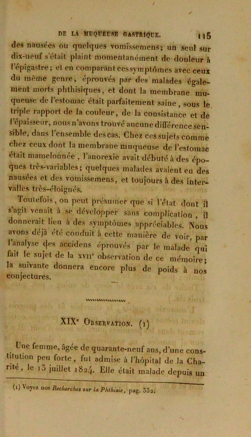 des nausées ou quelques vomissement1; un seul sur dix-neuf s était plaint momentanément de douleur à l’épigastre; et en comparant cessymptômes avec ceux du même genre, éprouvés par des malades égale- ment morts phthisiques, et dont la membrane Mu- queuse de l’estomac était parfaitement saine , sous le triple rapport de la couleur, de la consistance et de l’épaisseur, nous n’avons trouvé aucune différence sen- sible, dans l’ensemble des cas. Chez ces sujets comme chez ceux dont la membrane muqueuse de l’estomac était mamelonnée , l’anorexie avait débuté à des épo- ques très-variables ; quelques malades avaient eu des nausées et des vomissemens, et toujours à des inter- valles très-éloignés. ( Toutefois, on peut présumer que si l’état dont il s’agit venait à se développer sans complication , il donnerait lieu à des symptômes appréciables. Nous avons déjà été conduit à celte manière de voir, par l’analyse des accidens éprouvés par le malade qui fait le sujet de la xvnc observation de ce mémoire; la suivante donnera encore plus de poids à nos conjectures. HVUtUUiUVMMi f XIXe Observation, (i) Une femme, âgée de quarante-neuf ans, d’une cons- titution peu forte, fut admise à l’hôpital de la Cha- rité, lt i5 juillet 1824. Elle était malade depuis un (1) A oyez nos Recherches sur la Phthisie, pag. 3Ôa.