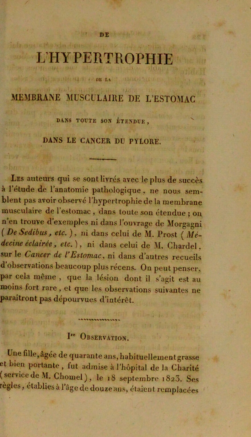 DE L’HYPERTROPHIE DE LA MEMBRANE MUSCULAIRE DE L’ESTOMAC DANS TOUTE SON ÉTENDUE , v DANS LE CANCER DU PYLORE. Les auteurs qui se sont livrés avec le plus de succès à l’étude de l’anatomie pathologique , ne nous sem- blent pas avoir observé l’hypertrophie de la membrane musculaire de l’estomac, dans toute son étendue ; on n en trouve d exemples ni dans 1 ouvrage de Morgagni ( De S edi b us j etc. ), ni dans celui de M. Prost ( Mé- decine éclairée, etc.), ni dans celui de M. Chardel. sur le Cancer de l Estomac, ni dans d’autres recueils d observations beaucoup plus récens. On peut penser, par cela même , que la lésion dont il s’agit est au moins iort rare, et que les observations suivantes ne paraîtront pas dépourvues d’intérêt. I'e Observation. Lne fille, âgée de quarante ans,habituellementgrasse et bien portante , fut admise à l’hôpital de la Charité (servicede M. Chôme!), le 18 septembre 182.5. Ses règles, établies à l’âge de douze ans, étaient remplacées