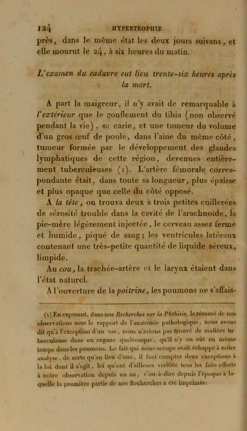près, dans le même état les deux jours suivans, et elle mourut le 24 .. à six heures du matin. L’examen du cadavre eut lieu trente-six heures après la mort. \ A part la maigreur, il n’y avait de remarquable à l’extérieur que le gonflement du tibia (non observé pendant la vie) , sa carie, et une tumeur du volume d’un gros œuf de poule, dans l’aine du même côté, tumeur formée par le développement des glandes lymphatiques de cette région, devenues entière- ment tuberculeuses (1). L’artère fémorale corres- pondante était, dans toute sa longueur, plus épaisse et plus opaque que celle du côté opposé. A la tête j on trouva deux à trois petites cuillerées de sérosité trouble dans la cavité de l’arachnoïde, la pie-mère légèrement injectée . le cerveau assez ferme et humide, piqué de sang; les ventricules latéraux contenant une très-petite quantité de liquide séreux, limpide. Au couj la trachée-artère et le larynx étaient dans l’état naturel. A l’ouverture de la poitrine, les poumons ne s’aflais- (1) En exposant, dans nos Recherches sur la Ptithisie, le résumé de nos observations sous le rapport de l'anatomie pathologique, nous avons dit qu'à l’exception d’un cas, nous n’avions pas trouvé de matière tu- berculeuse dans un organe quelconque, qu’il n’y en eût en même temps dans les poumons. Le fait qui nous occupe avait échappé à notre analyse , de sorte qu’au lieu d’une, il faut compter deux exceptions à la loi dont il s’agit, loi qu’ont d'ailleurs vérifiée tous les faits offerts à notre observation depuis un an, c’est-à-dire depuis l’époque à la- quelle la première partie de nos Recherches a etc imprimée.