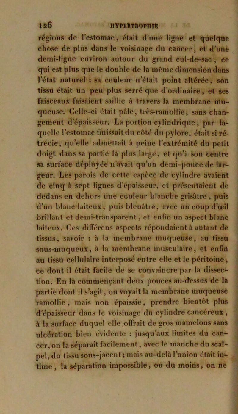 régions de l’estomac, était d’une ligne et quelque chose de plus dans le voisinage du cancer, et d’une demi-ligne environ autour du grand eul-de-sac , ce qui est plus que le double de la même dimension dans l’état naturel : sa couleur n’était point altérée, son tissu était un peu plus serré que d’ordinaire, et ses faisceaux faisaient saillie à travers la membrane mu- queuse. Celle-ci était pâle, très-ramollie, sans chan- gement d’épaisseur. La portion cylindrique, par la- quelle l’estomac finissait du côté du pylore, était si ré- trécie, qu’elle admettait à peine l’extrémité du petit doigt dans sa partie la plus large, et qu’à son centre sa surface déployée 11’avait qu’un demi-pouce de lar- géür. Les parois de cette espèce de cylindre avaient de cinq à sept lignes d’épaisseur, et présentaient de dedans en dehors une couleur blanche grisâtre , puis d’un blanc laiteux, puis bleuâtie, avec un coup d’œil brillant et demi-transparent, et enfin un aspect blanc laiteux. Ces différens aspects répondaient à autant de tissus, savoir : à la membrane muqueuse, au tissu sous-muqueux, à la membrane musculaire, et enfin au tissu cellulaire interposé entre elle et le péritoine, ce dont il était facile de se convaincre par la dissec- tion. En la commençant deux pouces au-dessus de la partie dont il s’agit, on voyait la membrane muqueuse ramollie, mais non épaissie, prendre bientôt plus d’épaisseur dans le voisinage du cylindre cancéreux, à la surface duquel elle offrait de gros mamelons sans ulcération bien évidente : jusqu’aux limites du can- cer, on la séparait facilement, avec le manche du scal- pel, du tissu sous-jacent ; mais au-delà l’union était in- time , la séparation impossible, ou du moins, on ne
