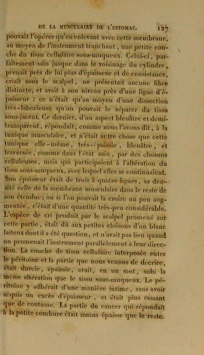 pouvait l’opérer qu’on enlevant avec cette membrane, au moyen de l'instrument tranchant , une petite cou- che du tissu cellulaire sous-miiqueux. Celui-ci , par- faitement sain jusque dans le voisinage du cylindre, prenait près de lui plus d’épaisseur et de consistance, criait sous le scalpel, ne présentait aucune fibre distincte, et avait à son niveau près d’une ligne d’é- paisseur : ce n’était qu’au moyen d’une dissection très-laborieuse qu’on pouvait le séparer du tissu sous-jacent. Ce dernier, d’un aspect bleuâtre et demi- transparent, répondait, comme nous l’avons dit, à la tunique musculaire, et n’était autre chose que celte tunique elle-même, très-épaissie , bleuâtre, et traversée, comme dans l’état sain , par des cloisons celluleuses, mais qui participaient à l’altération du tissu sous-muqueux, avec lequel elles se continuaient. Son épaisseur était de trois à quatre lignes, sa den- sité celle de la membrane musculaire dans le reste de son étendue; ou si l’on pouvait la croire un peu aug- mentée, c’était d’une quantité très-peu considérable. L espece de cri produit par le scalpel promené sur celte partie, était dû aux petites cloisons d’un blanc laiteux dont il a été question, et n’avait pas lieu quand on promenait I instrument parallèlement à leur direc- tion. La couche de tissu cellulàire interposée entre le péritoine et la partie que nous venons de décrire, était durcie, épaissie, avait, en un mot, subi la meme altération que le tissu sous-muqueux. Le pé- ritoine y adhérait dune manière intime, sans avoir acquis un excès d épaisseur , et était plus cassant que de coutume. La partie du cancer qui re’pondait à la petite courbure était moins épaisse que le reste.