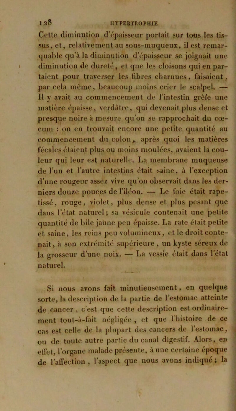 I 38 Cette diminution d’épaisseur portail sur tous les tis- sus, et, relativement au sous-muqueux, il est remar- quable qu’à la diminution d’épaisseur se joignait une diminution de dureté, et que les cloisons qui en par- taient pour traverser les libres charnues, faisaient, par cela même, beaucoup moins crier le scalpel. — II y avait au commencement de l’intestin grè/e une matière épaisse, verdâtre, qui devenait plus dense et presque noire à mesure qu’on se rapprochait du cæ- cum : on en trouvait encore une petite quantité au commencement du colon, après quoi les matières fécales étaient plus ou moins moulées, avaient la cou- leur qui leur est naturelle. La membrane muqueuse de l’un et l’autre intestins était saine, à l’exception d’une rougeur assez vive qu’on observait dans les der- niers douze pouces de l’iléon. — Le foie était rape- tissé, rouge, violet, plus dense et plus pesant que dans l’état naturel; sa vésicule contenait une petite quantité de bile jaune peu épaisse. La rate était petite et saine, les reins peu volumineux, et le droit conte- nait, à son extrémité supérieure , un kyste séreux de la grosseur d’une noix. — La vessie était dans l’état naturel. Si nous avons fait minutieusement, en quelque sorte, la description de la partie de l’estomac atteinte de cancer, c’est que cette description est ordinaire- ment tout-à-fait négligée , et que l’histoire de ce cas est celle de la plupart des cancers de l’estomac , ou de toute autre partie du canal digestif. Alors , en eÜet, l’organe malade présente, à une certaine époque de l’atfection , l’aspect que nous avons indiqué ; la