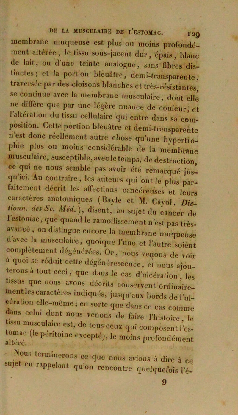 membrane muqueuse est plus ou moins profondé- ment altérée , le tissu sous-jacent dur, épais, blanc de lait, ou d’une teinte analogue, sans fibres dis- tinctes; et la portion bleuâtre, demi-transparente, traversée par des cloisons blanches et très-résistantes’ se continue avec la membrane musculaire, dont elle ne diftere que par une légère nuance de couleur, et l’altération du tissu cellulaire qui entre dans sa com- position. Cette portion bleuâtre et demi-transparente n’est donc réellement autre chose qu’une hypertro- phie plus ou moins considérable de la membrane musculaire, susceptible, avec le temps, de destruction ce qui ne nous semble pas avoir été remarqué jus- qu’ici. Au contraire, les auteurs qui ont le plus par- faitement décrit les affections cancéreuses et leurs caractères anatomiques (Bayle et M. Cayol, Die- tl0nn‘ desSc. Med. ), disent, au sujet du cancer de 1 estomac, que quand le ramollissement n’est pas très- avancé, on distingue encore la membrane muqueuse d’avec la musculaire, quoique l’une et l’autre soient complètement dégénérées. Or, nous venons de voir à qUûl se rednit cette dégénérescence, et nous ajou- terons a tout ceci, que dans le cas d’ulcération les tissus que nous avons décrits conservent ordinaire- ment les caractères indiqués, jusqu’aux bords de l’ul- cerabon elle-même ; en sorte que dans ce cas comme dans celui dont nous venons de faire l’histoire le t.ssu musculaire est, de tous ceux qui composent l’es- tomac (le péritoine excepté;, le moins profondément Nous terminerons ce que nous avions à dire à ce -uje en rappelant qu on rencontre quelquefois le- 9