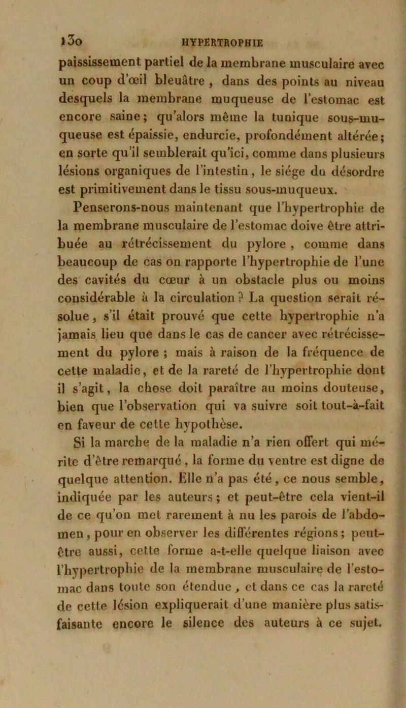 paississement. partiel de la membrane musculaire avec un coup d’œil bleuâtre , dans des points au niveau desquels la membrane muqueuse de l’estomac est encore saine; qu'alors même la tunique sous-mu- queuse est épaissie, endurcie, profondément altérée; en sorte qu’il semblerait qu’ici, comme dans plusieurs lésions organiques de l’intestin, le siège du désordre est primitivement dans le tissu sous-muqueux. Penserons-nous maintenant que l’hypertrophie de la membrane musculaire de l’estomac doive être attri- buée au rétrécissement du pylore , comme dans beaucoup de cas on rapporte l’hypertrophie de l’une des cavités du cœur à un obstacle plus ou moins considérable à la circulation? La question serait ré- solue , s’il était prouvé que cette hypertrophie n’a jamais lieu que dans le cas de cancer avec rétrécisse- ment du pylore ; mais à raison de la fréquence de cette maladie, et de la rareté de l’hypertrophie dont il s’agit, la chose doit paraître au moins douteuse, bien que l’observation qui va suivre soit tout-à-fait en faveur de cette hypothèse. Si la marche de la maladie n’a rien offert qui mé- rite d’être remarqué , la forme du ventre est digne de quelque attention, bile n’a pas été, ce nous semble, indiquée par les auteurs ; et peut-être cela vient-il de ce qu’on met rarement à nu les parois de l’abdo- men , pour en observer les différentes régions ; peut- être aussi, cette forme a-t-elle quelque liaison avec l’hypertrophie de la membrane musculaire de l’esto- mac dans toute son étendue , et dans ce cas la rareté de cette lésion expliquerait d’une manière plus satis- faisante encore le silence des auteurs à ce sujet.