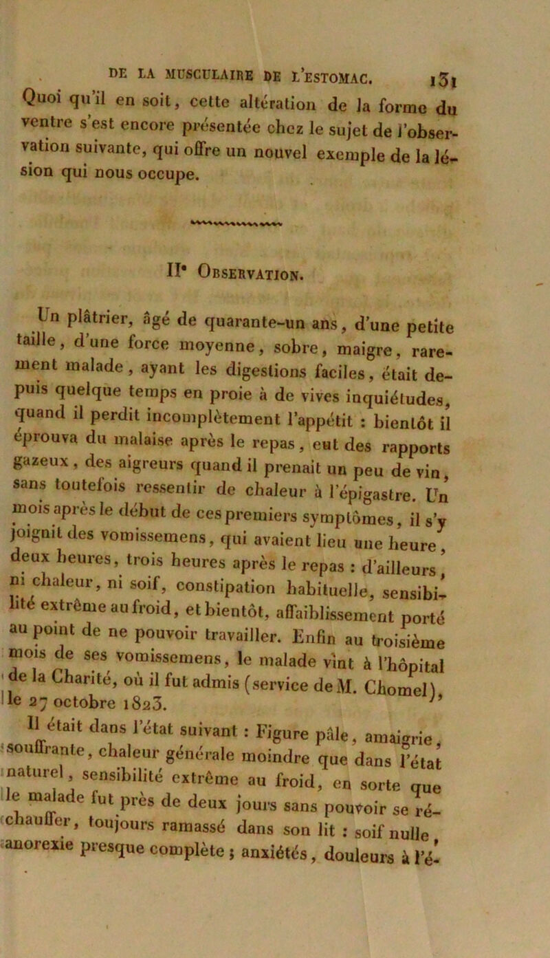 Quoi qu’il en soit, cette altération de la forme du ventre s’est encore présentée chez le sujet de l’obser- vation suivante, qui offre un nouvel exemple de la lé- sion qui nous occupe. Il* Observation. In plâtrier, âgé de quarante-un ans, d’une petite tadle, d’une force moyenne, sobre, maigre, rare- ment malade, ayant les digestions faciles, était de- puis quelque temps en proie à de vives inquiétudes, quand il perdit incomplètement l’appétit : bientôt il éprouva du malaise après le repas, eHt des rapports gazeux , des aigreurs quand il prenait un peu de vin sans toutefois ressentir de chaleur à l’épigastre. lTn mois après le début de ces premiers symptômes, il s’y joignit des vonnssemens, qui avaient lieu une heure , eux heures, trois heures après le repas : d’ailleurs m chaleur, ni soif, constipation habituelle, sensibi- lité extrême au froid, et bientôt, affaiblissement porté au point de ne pouvoir travailler. Enfin au troisième mois de ses vomissemens, le malade vint à l’hôpital ■ de la Chante, où il fut admis (service de M. Chomell le 27 octobre i8a3. h 11 était dans l’état suivant : Figure pale, amaigrie, souffrante, chaleur générale moindre que dans l’état naturel sensibilité extrême au froid, en sorte que le malade fut près de deux jours sans pouvoir se ré- ! chauffer, toujours ramassé dans son lit : soif nulle anorexie presque complète ; anxiétés, douleurs à l’é-