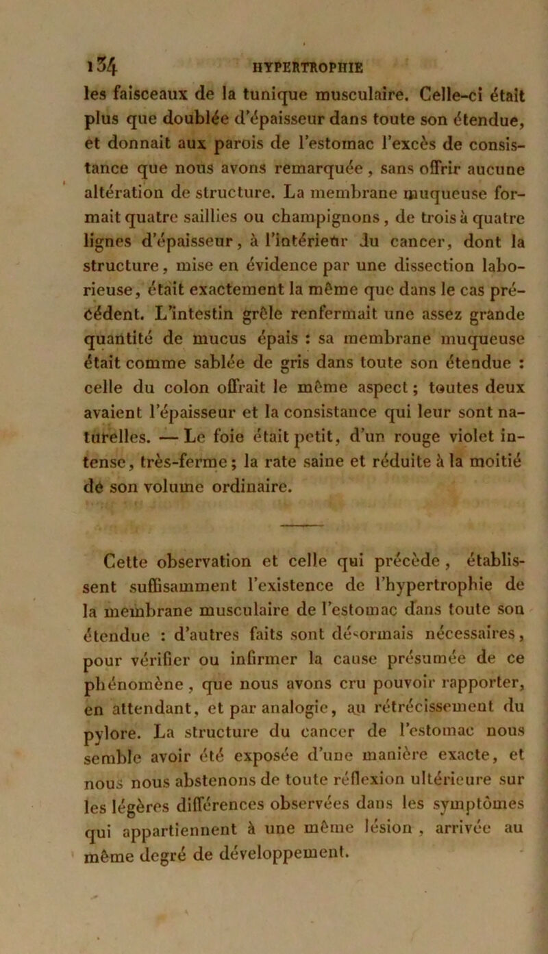 les faisceaux de la tunique musculaire. Celle-ci était plus que doublée d’épaisseur dans toute son étendue, et donnait aux parois de l’estoinac l’excès de consis- tance que nous avons remarquée , sans offrir aucune altération de structure. La membrane muqueuse for- mait quatre saillies ou champignons, de trois à quatre lignes d’épaisseur, à l’intérietir du cancer, dont la structure, mise en évidence par une dissection labo- rieuse, était exactement la même que dans le cas pré- cédent. L’intestin grêle renfermait une assez grande quantité de mucus épais : sa membrane muqueuse était comme sablée de gris dans toute son étendue : celle du colon offrait le même aspect ; toutes deux avaient l’épaisseur et la consistance qui leur sont na- turelles. — Le foie était petit, d’un rouge violet in- tense, très-ferme; la rate saine et réduite à la moitié de son volume ordinaire. Cette observation et celle qui précède , établis- sent suffisamment l’existence de l’hypertrophie de la membrane musculaire de l’estomac dans toute son étendue : d’autres faits sont désormais nécessaires, pour vérifier ou infirmer la cause présumée de ce phénomène , que nous avons cru pouvoir rapporter, en attendant, et par analogie, au rétrécissement du pylore. La structure du cancer de l’estomac nous semble avoir été exposée d’une manière exacte, et nous nous abstenons de toute réflexion ultérieure sur les légères différences observées dans les symptômes qui appartiennent à une même lésion , arrivée au même degré de développement.