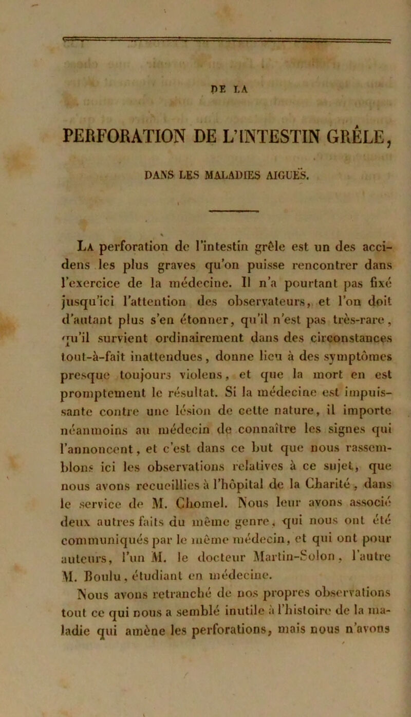 PE LA PERFORATION DE L’INTESTIN GRÊLE, DANS LES MALADIES AIGLES. La perforation de l'intestin grêle est un des acci- dens les plus graves qu’on puisse rencontrer dans l’exercice de la médecine. Il n’a pourtant pas fixé jusqu’ici l’attention des observateurs, et l’on doit d’autant plus s’en étonner, qu’il n’est pas très-rare, qu’il survient ordinairement dans des circonstances tout-à-fait inattendues, donne lieu à des symptômes presque toujours violons, et que la mort en est promptement le résultat. Si Ja médecine est impuis- sante contre une lésion de cette nature, il importe néanmoins au médecin de connaître les signes qui l’annoncent, et c’est dans ce but que nous rassem- blons ici les observations relatives à ce sujet, que nous avons recueillies à l’hôpital de la Charité , dans le service de M. Ghomel. Nous leur avons associé deux autres faits du même genre, qui nous ont été communiqués par le même médecin, et qui ont pour auteurs, l’un M. le docteur Martin-Solon, l’autre M. Boulu, étudiant en médecine. Nous avons retranché de nos propres observations tout ce qui nous a semblé inutile a 1 histoire de la ma- ladie qui amène les perforations, mais nous n’avons