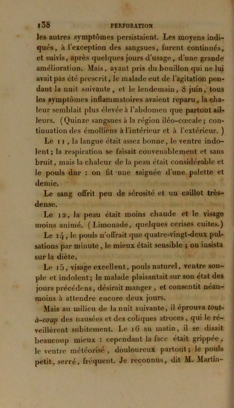 les autres symptômes persistaient. Les moyens indi- qués, à l’exception des sangsues, furent continués, et suivis, après quelques jours d’usage, d’une grande amélioration. Mais, ayant pris du bouillon qui ne lui avait pas été prescrit, le malade eut de l’agitation pen- dant la nuit suivante, et le lendemain, 8 juin, tous les symptômes inflammatoires avaient reparu, la cha- leur semblait plus élevée à l’abdomen que partout ail- leurs. (Quinze sangsues à la région iléo-cœcale; con- tinuation des émolliens à l’intérieur et à l’extérieur. ) Le 11 , la langue était assez bonne, le ventre indo- lent ; la respiration se faisait convenablement et sans bruit, mais la chaleur de la peau était considérable et le pouls dur : on fit une saignée d’une palette et demie. Le sang offrit peu de sérosité et un caillot très- dense. Le 12, la peau était moins chaude et le visage moins animé. (Limonade, quelques cerises cuites.) Le i4, le pouls n’offrait que quatre-vingt-deux pul- sations par minute, le mieux était sensible ; on insista sur la diète. Le i5, visage excellent, pouls naturel, ventre sou- ple et indolent; le malade plaisantait sur son état des jours précédens, désirait manger , et consentit nean- moins à attendre encore deux jours. Mais au milieu de la nuit suivante, il éprouva tout- à-coup des nausées et des coliques atroces, qui le ré- veillèrent subitement. Le 16 au matin, il se disait beaucoup mieux : cependant la face était grippée, le ventre météorisé , douloureux partout; le pouls petit, serré, fréquent. Je reconnus, dit M. Martin-