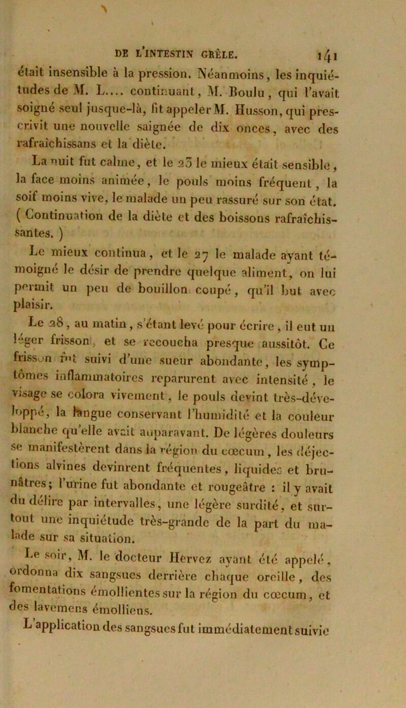 était insensible à la pression. Néanmoins, les inquié- tudes de M. L.... continuant, M. lloulu , qui l’avait soigne seul jusque-là, fit appeler M. Husson, qui pres- crivit une nouvelle saignée de dix onces, avec des rafraichissans et la diète. La nuit fut calme, et le 20 le mieux était sensible, la face moins animée, le pouls moins fréquent, la soif moins vive, le malade un peu rassuré sur son état. ( Continuation de la diète et des boissons rafraîchis- santes. ) Le mieux continua, et le 27 le malade ayant té- moigné le désir de prendre quelque aliment, on lui permit un peu de bouillon coupé, qu’il but avec plaisir. Le 26, au matin , s étant levé pour écrire , il eut un leger frisson, et se recoucha presque aussitôt. Ce frisson fnt suivi d’une sueur abondante, les symp- tômes inflammatoires reparurent avec intensité , le visage se colora vivement , le pouls devint très-déve- lop'pe, la tangue conservant l’humidité et la couleur blanche qu’elle avait auparavant. De légères douleurs se manifestèrent dans la »-égion du cæcum , les déjec- tions alvines devinrent fréquentes, liquides et bru- nâtres; l’urine fut abondante et rougeâtre : il y avait du délire par intervalles, une légère surdité, et sur- tout une inquiétude très-grande de la part du ma- lade sur sa situation. Le soir, M. le docteur Hervez ayant été appelé, oïdonna dix sangsues derrière chaque oreille, des fomentations émollientes sur la région du cæcum, et des lavemer.s étnolliens. L application des sangsues fut immédiatement suivie