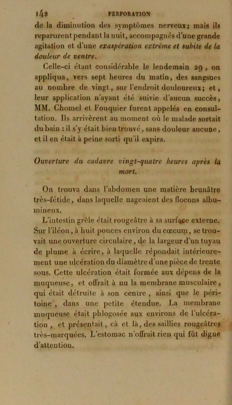de la diminution des symptômes nerveux; mais ils reparurent pendant la nuit, accompagnés d’une grande agitation et d’une exaspération extrême et subite de la douleur de ventre. Celle-ci étant considérable le lendemain 39 , on appliqua, vers sept heures du matin, des sangsues au nombre de vingt, sur l’endroit douloureux; et, leur application n’ayant été suivie d’aucun succès, MM. Chomel et Fouquier furent appelés en consul- tation. Ils arrivèrent au moment où le malade sortait du bain : il s’y était bien trouvé, sans douleur aucune, et il en était à peine sorti qu’il expira. Ouverture du cadavre vingt-quatre heures après la mort. On trouva dans l’abdomen une matière brunâtre très-fétide, dans laquelle nageaient des flocons albu- mineux. L’intestin grêle était rougeâtre à sa surfq^e externe. Sur l’iléon, à huit pouces environ du cæcum, se trou- vait une ouverture circulaire, de la largeur d’un tuyau de plume à écrire, à laquelle répondait intérieure- ment une ulcération du diamètre d’une pièce de trente sous. Cette ulcération était formée aux dépens de la muqueuse, et offrait à nu la membrane musculaire , qui était détruite à son centre , ainsi que le péri- toine , dans une petite étendue. La membrane muqueuse était phlogosée aux environs de l’ulcéra- tion , et présentait, cà et là, des saillies rougeâtres très-marquées. L’estomac n’offrait rien qui fut digne d’attention.
