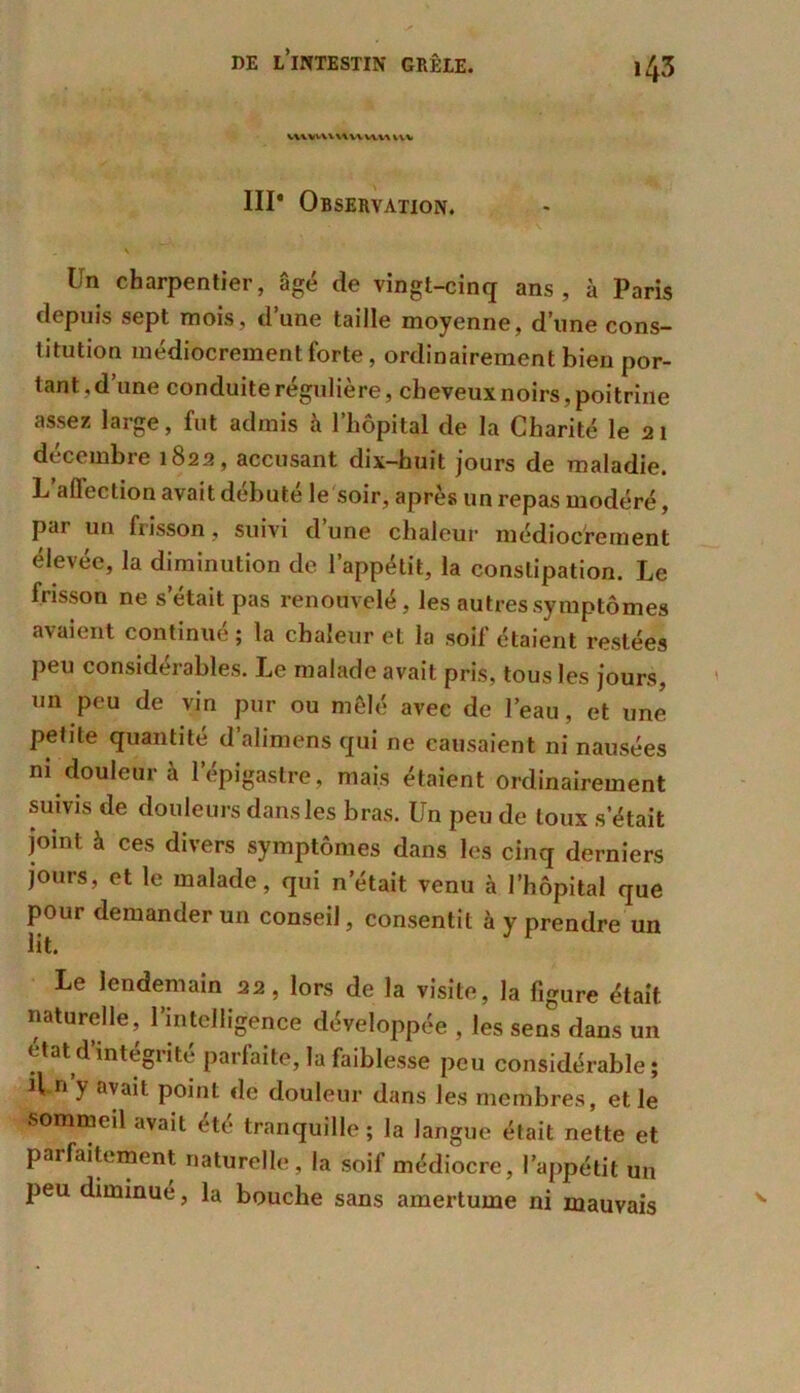 V1\W\VUUVIUVV\ III* Observation. s Un charpentier, âgé de vingt-cinq ans, à Paris depuis sept mois, d une taille moyenne, d’une cons- titution médiocrement forte, ordinairement bien por- tant, d’une conduite régulière, cheveux noirs, poitrine assez large, fut admis à l’hôpital de la Charité le 21 décembre 1822, accusant dix-huit jours de maladie. L aflection avait débuté le soir, après un repas modéré, par un frisson, suivi d’une chaleur médiocrement élevée, la diminution de l’appétit, la constipation. Le frisson ne s était pas renouvelé, les autres symptômes avaient continué; la chaleur et la soif étaient restées peu considérables. Le malade avait pris, tous les jours, un peu de vin pur ou mêlé avec de l’eau, et une petite quantité d alimens qui ne causaient ni nausées ni douleur à l’épigastre, mais étaient ordinairement suivis de douleurs dans les bras. Un peu de toux s’était joint à ces divers symptômes dans les cinq derniers jours, et le malade, qui n était venu à l’hôpital que pour demander un conseil, consentit à y prendre un lit. Le lendemain 22, lors de la visite, la figure était naturelle, l’intelligence développée , les sens dans un état d’intégrité parfaite, la faiblesse peu considérable; H n y avait point de douleur dans les membres, et le sommeil avait été tranquille ; la langue était nette et parfaitement naturelle, la soif médiocre, l’appétit un peu diminué, la bouche sans amertume ni mauvais