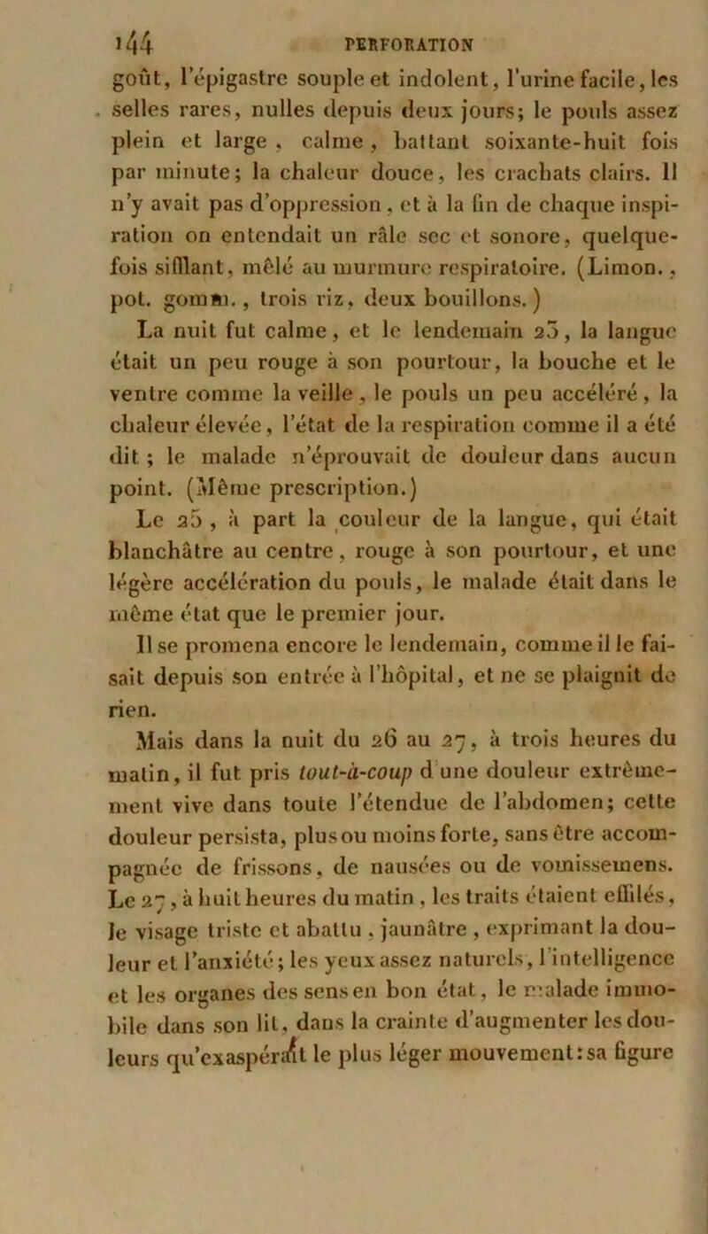 goût, 1 épigastre souple et indolent, l’urine facile, les . selles rares, nulles depuis deux jours; le pouls assez plein et large , calme , battant soixante-huit fois par minute; la chaleur douce, les crachats clairs. 11 n’y avait pas d’oppression , et à la fin de chaque inspi- ration on entendait un râle sec et sonore, quelque- fois sifflant, mêlé au murmure respiratoire. (Limon., pot. gomm., trois riz, deux bouillons.) La nuit fut calme, et le lendemain 20, la langue était un peu rouge à son pourtour, la bouche et le ventre comme la veille, le pouls un peu accéléré, la chaleur élevée, l’état de la respiration comme il a été dit; le malade n éprouvait de douleur dans aucun point. (Même prescription.) Le a5 , à part la couleur de la langue, qui était blanchâtre au centre, rouge à son pourtour, et une légère accélération du pouls, le malade était dans le même état que le premier jour. Use promena encore le lendemain, comme il le fai- sait depuis son entrée à l’hôpital, et ne se plaignit de rien. Mais dans la nuit du 26 au 27, à trois heures du malin, il fut pris tout-à-coup d une douleur extrême- ment vive dans toute l’étendue de l’abdomen; cette douleur persista, plusou moins forte, sans être accom- pagnée de frissons, de nausées ou de vomissemens. Le 27,3 huit heures du matin, les traits étaient effilés, le visage triste et abattu . jaunâtre , exprimant la dou- leur et l’anxiété; les yeux assez naturels, 1 intelligence et les organes des sens en bon état, le malade immo- bile dans son lit. dans la crainte d’augmenter les dou- leurs qu’exaspén/it le plus léger mouvement:sa figure
