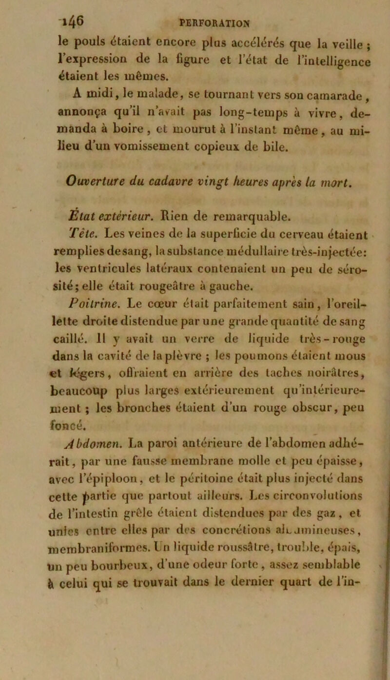le pouls étaient encore plus accélérés que la veille ; l’expression de la figure et l’état de l’intelligence étaient les mêmes. A midi, le malade, se tournant vers son camarade , annonça qu’il n’avait pas long-temps à vivre, de- manda à boire, et mourut à l’instant même, au mi- lieu d’un vomissement copieux de bile. Ouverture du cadavre vingt heures après la mort. Etat extérieur. Rien de remarquable. Tête. Les veines de la superficie du cerveau étaient remplies de sang, la substance médullaire très-injectée: les ventricules latéraux contenaient un peu de séro- sité; elle était rougeâtre à gauche. Poitrine. Le cœur était parfaitement sain, l’oreil- lette droite distendue par une grande quantité de sang caillé. 11 y avait un verre de liquide très-rouge dans la cavité de la plèvre ; les poumons étaient mous et légers, offraient en arrière des taches noirâtres, beaucoup plus larges extérieurement qu’inlérieure- ment ; les bronches étaient d’un rouge obscur, peu foncé. Abdomen. La paroi antérieure de l’abdomen adhé- rait, par une fausse membrane molle et peu épaisse, avec l’épiploon, et le péritoine était plus injecté dans cette partie que partout ailleurs. Les circonvolutions de l’intestin grêle étaient distendues par des gaz , et unies entre elles par des concrétions ale amineuses, membranilormes. Un liquide roussâtre, trouble, épais, un peu bourbeux, d’une odeur forte , assez semblable à celui qui se trouvait dans le dernier quart de l’in-