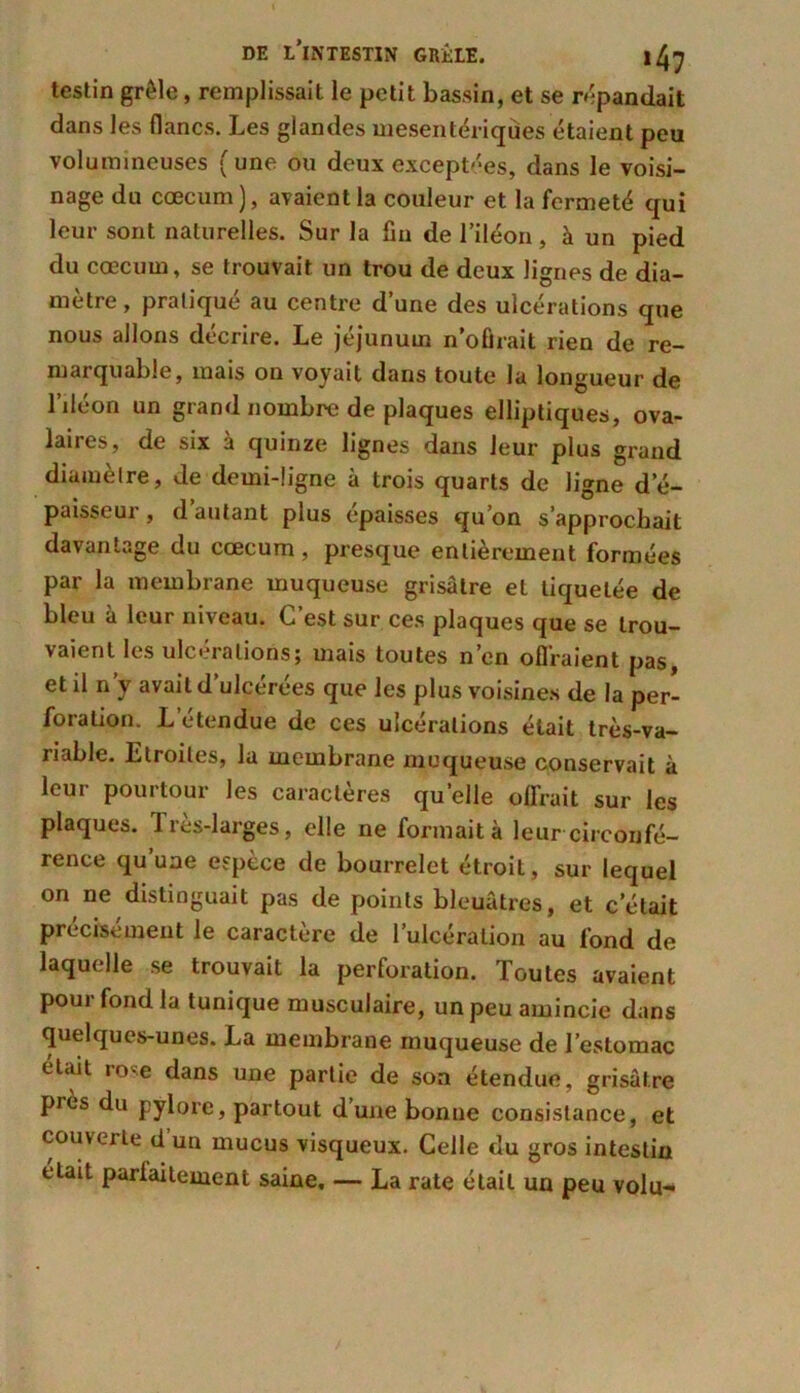 testin grêle, remplissait le petit bassin, et se répandait dans les flancs. Les glandes mesentériqùes étaient peu volumineuses (une ou deux exceptées, dans le voisi- nage du cæcum), avaient la couleur et la fermeté qui leur sont naturelles. Sur la fin de l’iléon, à un pied du cæcum, se trouvait un trou de deux lignes de dia- mètre , pratiqué au centre d’une des ulcérations que nous allons décrire. Le jéjunum n’ofirait rien de re- marquable, mais on voyait dans toute la longueur de l’iléon un grand nombre de plaques elliptiques, ova- laires, de six à quinze lignes dans leur plus grand diamètre, de demi-ligne à trois quarts de ligne d’é- paisseur, d’autant plus épaisses qu’on s’approchait davantage du cæcum, presque entièrement formées par la membrane muqueuse grisâtre et tiquetée de bleu à leur niveau. C’est sur ces plaques que se trou- vaient les ulcérations; mais toutes n’en offraient pas, et il n’y avait d’ulcérées que les plus voisines de la per- foration. L étendue de ces ulcérations était très-va- riable. Ltroiles, la membrane muqueuse conservait à leur pourtour les caractères quelle offrait sur les plaques. Très-larges, elle ne formait à leur circonfé- rence qu’une espèce de bourrelet étroit, sur lequel on ne distinguait pas de points bleuâtres, et c’était précisément le caractère de l’ulcération au fond de laquelle se trouvait la perforation. Toutes avaient pour fond la tunique musculaire, un peu amincie dans quelques-unes. La membrane muqueuse de l’estomac éüut rose dans une partie de son étendue, grisâtre près du pylore, partout d’une bonne consistance, et couverte d un mucus visqueux. Celle du gros intestin était parfaitement saine. — La rate était un peu volu-