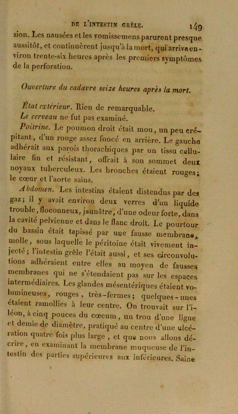 sion. Les nausées et les vomissemens parurent presque aussitôt, et continuèrent jusqu’à la mort, qui arriva en- vi ion trente-six heures apres les premiers symptômes de la perforation. Oui ci lure du cadavre seize heures après la mort. lital extérieur. Rien de remarquable. Le cerveau ne fut pas examiné. Poitrine. Le poumon droit était mou, un peu cré- pitant, d’un rouge assez foncé en arrière. Le gauche adhérait aux parois thorachiques par un tissu cellu- laire fin et résistant, offrait à son sommet deux noyaux tuberculeux. Les bronches étaient rouges; le cœur et l’aorte sains. Abdomen. Les intestins étaient distendus par des gaz; il y avait environ deux verres d'un liquide trouble , floconneux, jaunâtre, d’une odeur forte, dans la cavité pelvienne et dans le flanc droit. Le pourtour du bassin était tapissé par une fausse membrane, molle, sous laquelle le péritoine était vivement in- jecte; 1 intestin grêle l’était aussi, et ses circonvolu- tions adhéraient entre elles au moyen de fausses membranes qui ne s’étendaient pas sur les espaces intermédiaires. Les glandes mésentériques étaient vo- lumineuses, rouges, très-fermes; quelques-unes étaient ramollies à leur centre. On trouvait sur l’i- léon, à cinq pouces du cæcum, un trou d’une ligne et demie de diamètre, pratiqué au centre d’une ulcé- ration quatre fois plus large , et que nous allons dé- cii.it , en examinant la membrane muqueuse de l'in- testin des parties supérieures aux inférieures. Saine