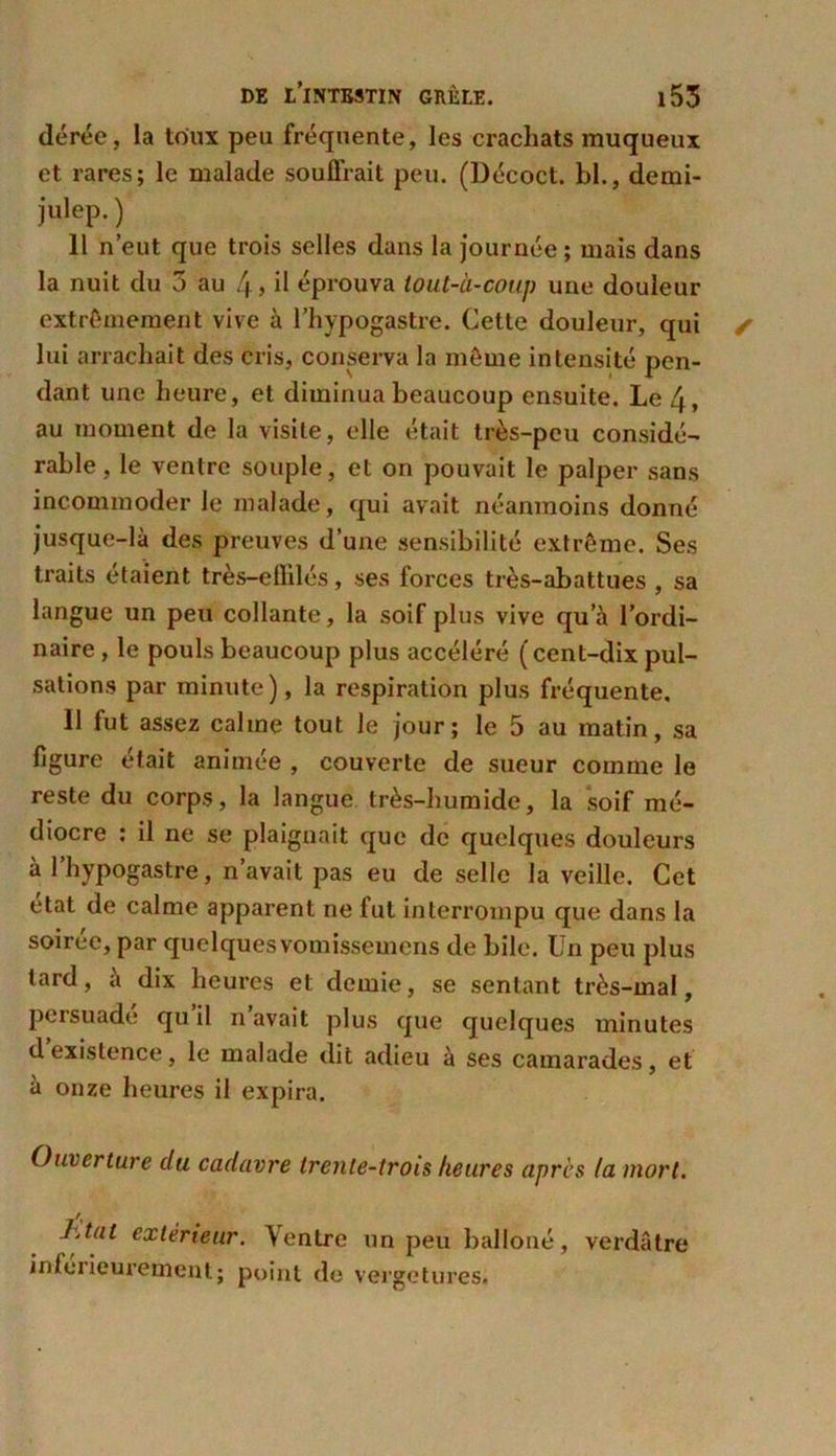 dérée, la toux peu fréquente, les crachats muqueux et rares; le malade souffrait peu. (Décoct. bl., demi- julep.) 11 n’eut que trois selles dans la journée; mais dans la nuit du 3 au 4> il éprouva tout-à-coup une douleur extrêmement vive à l’hypogastre. Cette douleur, qui lui arrachait des cris, conserva la même intensité pen- dant une heure, et diminua beaucoup ensuite. Le 4, au moment de la visite, elle était très-peu considé- rable, le ventre souple, et on pouvait le palper sans incommoder le malade, qui avait néanmoins donné jusque-là des preuves d’une sensibilité extrême. Ses traits étaient très-eflilés, ses forces très-abattues , sa langue un peu collante, la soif plus vive qu’à l’ordi- naire , le pouls beaucoup plus accéléré (cent-dix pul- sations par minute), la respiration plus fréquente. 11 fut assez calme tout le jour; le 5 au matin, sa figure était animée , couverte de sueur comme le reste du corps, la langue très-humide, la soif mé- diocre ; il ne se plaignait que de quelques douleurs à l’hypogastre, n’avait pas eu de selle la veille. Cet état de calme apparent ne fut interrompu que dans la soiree, par quelques vomissemens de bile. Un peu plus lard, à dix heures et demie, se sentant très-mal, persuade qu il n avait plus que quelques minutes dexistence, le malade dit adieu à ses camarades, et à onze heures il expira. Ouverture du cadavre trente-trois heures apres (a mort. jjtut extérieur. \entre un peu balloné, verdâtre inforieurement; point de vergetures.