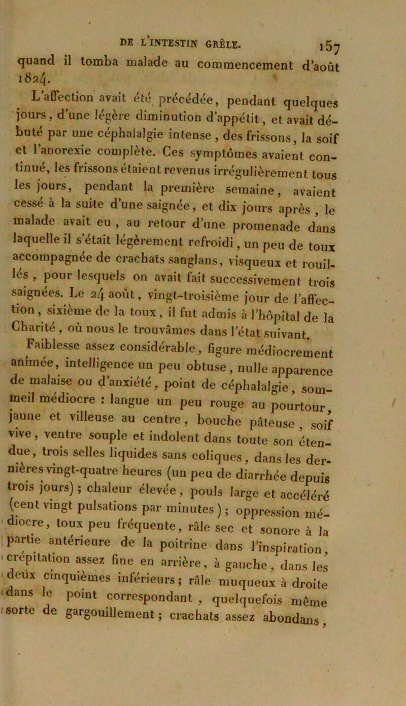 quand il tomba malade au commencement d’août 1824. L affection avait été précédée, pendant quelques jours, d’une légère diminution d’appétit, et avait dé- buté par une céphalalgie intense , des frissons, la soif et l’anorexie complète. Ces symptômes avaient con- tinué, les frissons étaient revenus irrégulièrement tous les jours, pendant la première semaine, avaient cessé à la suite d’une saignée, et dix jours après , le malade avait eu , au retour d’une promenade dans laquelle il s’était légèrement refroidi, un peu de toux accompagnée de crachats sanglans, visqueux et rotiîl- lés , pour lesquels on avait fait successivement trois saignées. Le z[\ août, vingt-troisième jour de l’affec- tion, sixième de la toux, il fut admis à l’hôpital de la Charité , où nous le trouvâmes dans l’état suivant. Faiblesse assez considérable, figure médiocrement animée, intelligence un peu obtuse, nulle apparence de malaise ou d’anxiété, point de céphalalgie, som- meil médiocre : langue un peu rouge au pourtour jaune et villeuse au centre, bouche pâteuse, soif vive, ventre souple et indolent dans toute son éten- due, trois selles liquides sans coliques, dans les der- nières vingt-quatre heures (un peu de diarrhée depuis trois jours) ; chaleur élevée , pouls large et accéléré (cent vingt pulsations par minutes); oppression mé- diocre, toux peu fréquente, râle sec et sonore à la partie antérieure de la poitrine dans l’inspiration, crépitation assez fine en arrière, à gauche, dans les deux cinquièmes inférieurs; râle muqueux à droite dans le point correspondant, quelquefois même sorte de gargouillement ; crachats assez abondans,