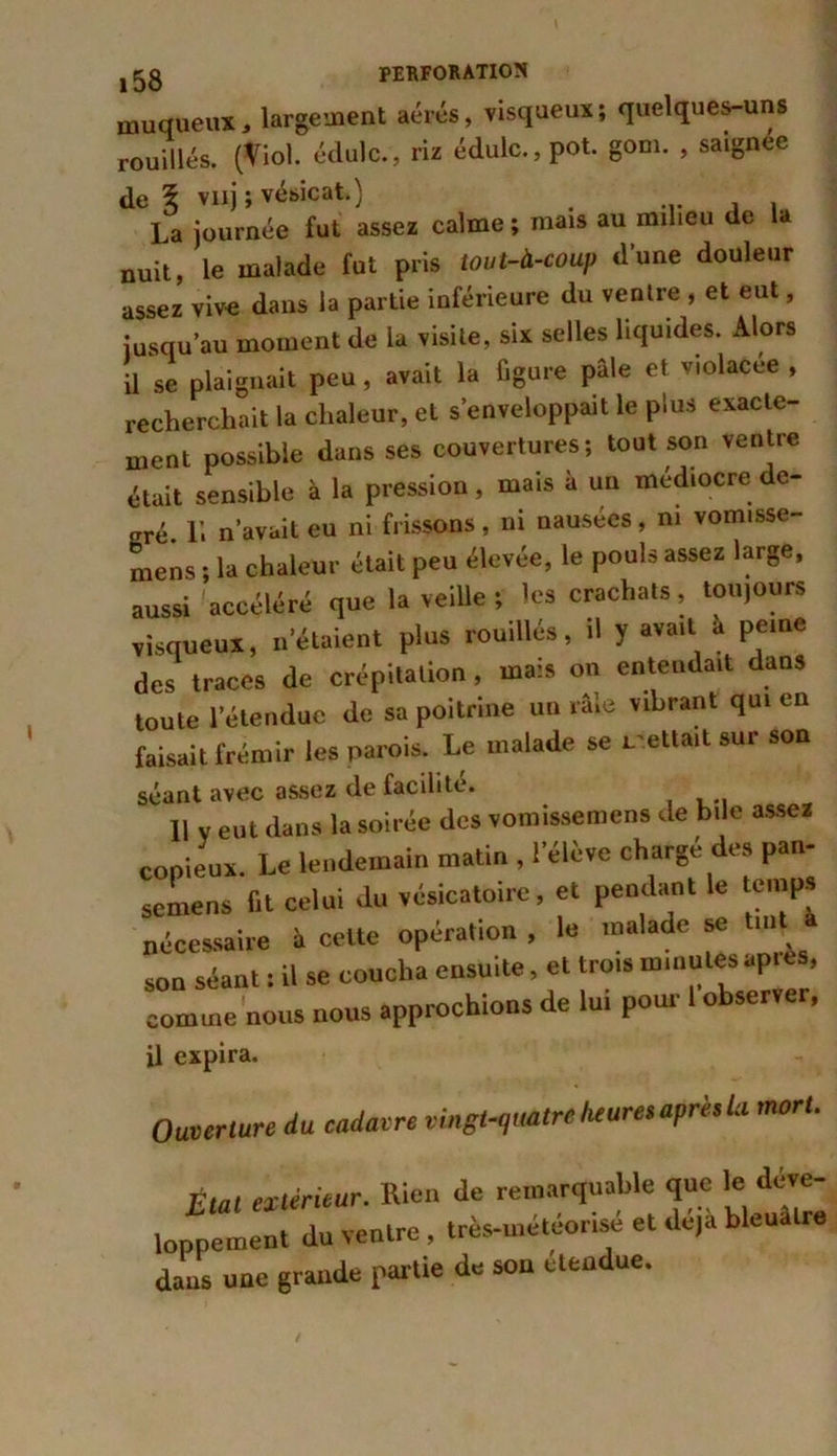 muqueux, largement aérés, visqueux; quelques-uns rouillés. (Viol, édulc., riz édulc.,Pot. gom. , saignee de 5 vnj ; vésicat.) ... , , La journée fut assez calme ; mais au mil.eu de la nuit, le malade fut pris tout-à-coup d’une douleur assez vive dans la partie inférieure du ventre , et eut, jusqu’au moment de la visite, six selles liquides. Alors U se plaignait peu, avait la figure pâle et violacée , recherchait la chaleur, et s’enveloppait le plus exacte- ment possible dans ses couvertures; tout son ventre était sensible à la pression, mais à un médiocre de- gré. L. n’avait eu ni frissons, ni nausées, ni vomisse- niens ; la chaleur était peu élevée, le pouls assez large, aussi accéléré que la veille ; les crachats, toujours visqueux, n’étaient plus rouillé*, d y avait a peine des traces de crépitation, mais on entendait dans toute l’étendue de sa poitrine un râle vibrant qui en faisait frémir les parois. Le malade se mettait sur son séant avec assez de facilite. 11 v eut dans la soirée des vomissemens de bile assez copieux. Le lendemain matin , l’élève chargé des pan- semens fit celui du vésicatoire, et pendant le temps nécessaire à celte opération, le malade se ■» son séant : il se coucha ensuite, et trot» minutes apres, comme nous nous approchions de lui pour 1 observer, il expira. Ouverture du cadavre vingt-quatre heures après la mort. Etat extérieur. Rien de remarquable que le déve- loppement du ventre, très-urétéonse et déjà bleuâtre dans une grande par tie de son étendue.