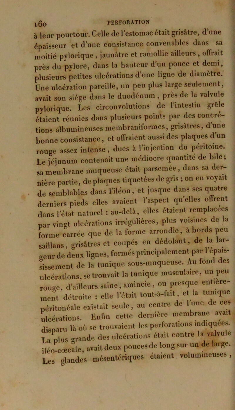 à leur pourtour. Celle de l’estomac était grisâtre, d’une épaisseur et d’une consistance convenables dans sa moitié pylorique , jaunâtre et ramollie ailleurs , offrait près du pylore, dans la hauteur d’un pouce et demi, plusieurs petites ulcérations d’une ligue de diamètre. Une ulcération pareille, un peu plus large seulement, avait son siège dans le duodénum , près de la valvule pylorique. Les circonvolutions de l’intestin grêle étaient réunies dans plusieurs points par des concré- tions albumineuses membraniformes, grisâtres, d’une bonne consistance, et offraient aussi des plaques d’un rouge assez intense, dues à l’injection du péritoine. Le jéjunum contenait une médiocre quantité de bile; sa membrane muqueuse était parsemée, dans sa der- nière partie, de plaques tiquetées de gris ; on en voyait de semblables dans l’iléon, et jusque dans ses quatre derniers pieds elles avaient l’aspect quelles offrent dans l’état naturel : au-delà, elles étaient remplacées par vingt ulcérations irrégulières, plus voisines de la forme carrée que de la forme arrondie, à bords peu saillans, grisâtres et coupés en dédolant, de la lar- geur de deux lignes, formés principalement par 1 épais- sissement de la tunique sous-muqueuse. Au fond des ulcérations, se trouvait la tunique musculaire, un peu rou-e, d’ailleurs saine, amincie, ou presque entière- ment détruite : elle l’était tout-à-fait, et la tunique péritonéale existait seule, au centre de l une de ces ulcérations. Enfin cette dernière membrane avait dfeparu là où se trouvaient les perforations indiquées. Laplus «rande des ulcérations était contre la valvule iléo cœcale, avait deux pouces de long sur un de large. Les glandes mésentériques étaient volumineuses,