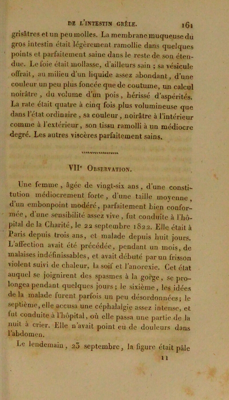 grisâtres et un peu molles. La membrane muqueuse du gros intestin était légèrement ramollie dans quelques points et parfaitement saine dans le reste de son éten- due. Le foie était mollasse, d’ailleurs sain ; sa vésicule offrait, au milieu d’un liquide assez abondant, d’une couleur un peu plus foncée que de coutume, un calcul noirâtre , du volume d’un pois , hérissé d’aspérités. La rate était quatre à cinq fois plus volumineuse que dans l’état ordinaire , sa couleur, noirâtre à l’intérieur comme à l’extérieur, son tissu ramolli à un médiocre degré. Les autres viscères parfaitement sains. *AVV <WV\ WWW WW VIIe Observation. Une femme , âgée de vingt-six ans, d’une consti- tution médiocrement forte , d’une taille moyenne , d’un embonpoint modéré, parfaitement bien confor- mée, d’une sensibilité assez vive, fut conduite à l’hô- pital delà Charité, le 22 septembre 1822. Elle était à I aris depuis trois ans, et malade depuis huit jours. Laffection avait été précédée, pendant un mois, de malaises indéfinissables, et avait débuté par un frisson violent suivi de chaleur, la soif et l’anorexie. Cet état auquel se joignirent des spasmes à la gorge, se pro- longea pendant quelques jours; le sixième, les idées de la malade furent parfois un peu désordonnées; le septième, elle accusa une céphalalgie assez intense, et lut conduite à l’hôpital, où elle passa une partie de la nuit à crier. Elle n’avait point eu de douleurs dans l’abdomen. Le lendemain, 20 septembre, la figure était pâle