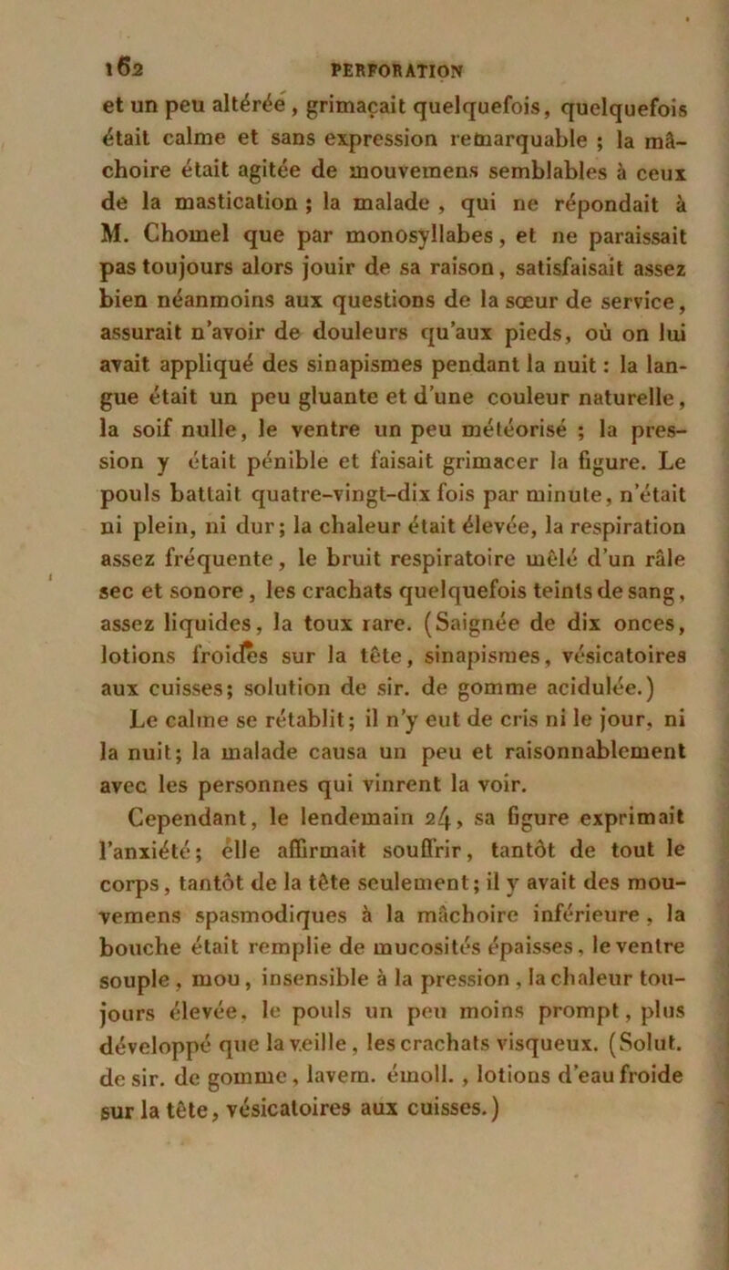 et un peu altérée , grimaçait quelquefois, quelquefois était calme et sans expression remarquable ; la mâ- choire était agitée de mouvemens semblables à ceux de la mastication ; la malade , qui ne répondait à M. Chomel que par monosyllabes, et ne paraissait pas toujours alors jouir de sa raison, satisfaisait assez bien néanmoins aux questions de la sœur de service, assurait n’avoir de douleurs qu’aux pieds, où on lui avait appliqué des sinapismes pendant la nuit : la lan- gue était un peu gluante et d’une couleur naturelle, la soif nulle, le ventre un peu météorisé ; la pres- sion y était pénible et faisait grimacer la figure. Le pouls battait quatre-vingt-dix fois par minute, n était ni plein, ni dur; la chaleur était élevée, la respiration assez fréquente, le bruit respiratoire mêlé d’un râle sec et sonore, les crachats quelquefois teints de sang, assez liquides, la toux rare. (Saignée de dix onces, lotions froides sur la tête, sinapismes, vésicatoires aux cuisses; solution de sir. de gomme acidulée.) Le calme se rétablit; il n’y eut de cris ni le jour, ni la nuit; la malade causa un peu et raisonnablement avec les personnes qui vinrent la voir. Cependant, le lendemain , sa figure exprimait l’anxiété; elle affirmait souffrir, tantôt de tout le corps, tantôt de la tête seulement ; il y avait des mou- vemens spasmodiques à la mâchoire inférieure , la bouche était remplie de mucosités épaisses, le ventre souple , mou, insensible à la pression , la chaleur tou- jours élevée, le pouls un peu moins prompt, plus développé que la veille, les crachats visqueux. (Solut. de sir. de gomme, lavera, émoll. , lotions d’eau froide sur la tête, vésicatoires aux cuisses.)