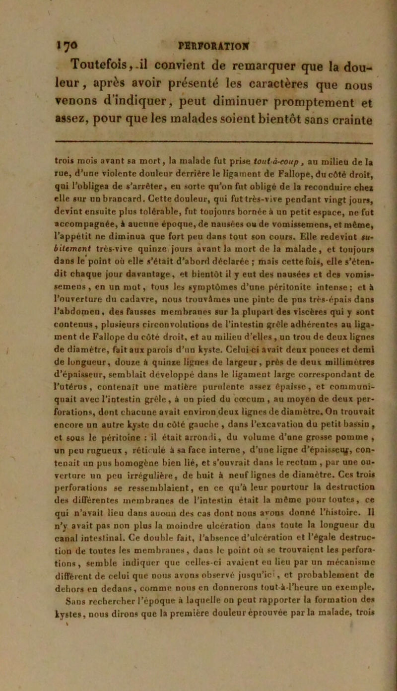 Toutefois,-il convient de remarquer que la dou- leur , après avoir présenté les caractères que nous venons d’indiquer, peut diminuer promptement et assez, pour que les malades soient bientôt sans crainte trois mois avant sa mort, la malade fut prise tout-à-coup, au milieu de la rue, d’une violente douleur derrière le ligament de Fallope, du côté droit, qui l’obligea de s’arrêter, en sorte qu’on fut obligé de la reconduire chez elle sur un brancard. Cette douleur, qui fut très-vive pendant vingt jours, devint ensuite plus tolérable, fut toujours bornée à un petit espace, ne fut accompagnée, à aucune époque, de nausées ou de vomissemens, et même, l’appélit ne diminua que fort peu dans tout son cours. Elle redevint su- bitement très-vive quinze jours avant la mort de la malade, et toujours dans le point où elle s’était d’abord déclarée ; mais cette fois, elle s'éten- dit chaque jour davantage, et bientôt il y eut des nausées et des vomis- semens , en un mut, tous les symptômes d’une péritonite intense; et à l’ouverture du cadavre, nous trouvâmes une pinte de pus très-épais dans l’abdomen, des fausses membranes sur la plupart des viscères qui y sont contenus, plusieurs circonvolutions de l’intestin grêle adhérentes au liga- ment de Fallope du côté droit, et au milieu d’elles , un trou de deux lignes de diamètrp, fait aux parois d’un kyste. Celui-ci avait deux ponces et demi de longueur, douze & quinze lignes de largeur, près de deux millimètres d’épaisseur, semblait développé dans le ligament large correspondant de l’utérus, contenait une matière purulente assez épaisse, et communi- quait avec l’intestin grêle, à un pied du cæcum , au moyen de deux per- forations, dont chacune avait environ deux lignes de diamètre. On trouvait encore un autre kyste du côté gauche , dans l’excavation du petit bassin, et sous le péritoine : il était arrondi, du volume d’nne grosse pomme , un peu rugueux , réticulé à sa face interne, d’une ligne d’épaisset^j, con- tenait un pus homogène bien lié, et s’ouvrait dans le rectum , par une ou- verture un peu irrégulière, de huit à neuf lignes de diamètre. Ces trois perforations se ressemblaient, en ce qu'à leur pourtour la destruction des différentes membranes de l’intestin était la même pour toutes, ce qui n’avait lieu dans auoun des cas dont nous avons donné l’histoire. Il n’y avait pas non plus la moindre ulcération dans toute la longueur du canal intestinal. Ce double fait, l’absence d'ulcération et l’égale destruc- tion de toutes les membranes, dans le point où se trouvaient les perfora- tions, semble indiquer que celles-ci avaient eu lieu par un mécanisme différent de celui que nous avons observé jusqu’ici, et probablement de dehors en dedans, comme nous en donnerons tout-à-l’heure un exemple. Sans rechercher l’époque à laquelle on peut rapporter la formation des kystes, nous dirons que la première douleur éprouvée parla malade, trois