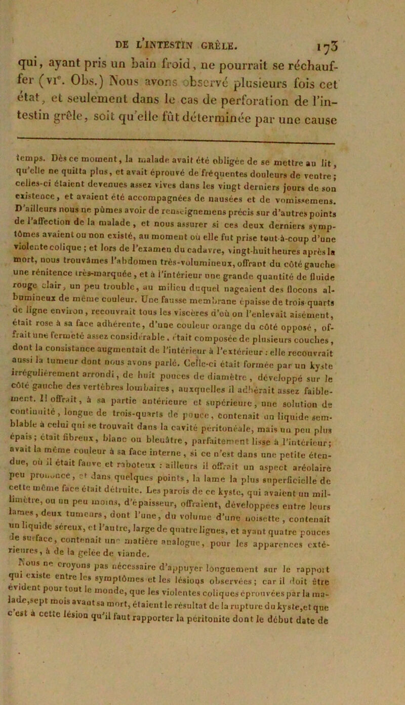 qui, ayant pris un bain froid, ne pourrait se réchauf- fer (vi°. Obs.) Nous avons observé plusieurs fois cet état, et seulement dans le cas de perforation de l’in- testin grêle, soit quelle fût déterminée par une cause temps. Dès ce moment, la malade avait été obligée de se mettre au lit, qu’elle ne quitta plus, et avait éprouvé de fréquentes douleurs de veutre celles-ci étaient devenues assez vives dans les vingt derniers jours de son existence, et avaient été accompagnées de nausées et de vomissemens. D ailleurs nous ne pûmes avoir de renscignemens précis sur d’autres points de 1 allection de la malade , et nous assurer si ces deux derniers symp- tômes avaient ou non existé, au moment où elle fut prise tout à-coup d’une violeGte colique ; et lors de l’examen ducadavre, vingt-huit heures après la mort, nous trouvâmes l’abdomen très-volumineux, offrant du côté gauche une rénitence très-marquée, et à l’intérieur une grande quantité de fluide rouge clair, un peu trouble, au milieu duquel nageaient des flocons al- bumineux de même couleur. Une Tausse membrane épaisse de trois quarts de ligne environ, recouvrait tous les viscères d’où on l’enlevait aisément, était rose à sa lace adhérente, d’une couleur orange du côté opposé , of- frait une fermeté assez considérable. était composée de plusieurs couches, dont la consistance augmentait de l’intérieur à l’extérieur : elle recouvrait aussi la tumeur dont nous avons parlé. Celle-ci était formée par un kyste irrégulièrement arrondi, de huit pouces de diamètre , développé sur le côté gauche des vertèbres lombaires, auxquelles il adhérait assez faible- ment. I! offrait, à sa partie antérieure et supérieure, une solution de continuité, longue de trois-quarts de pouce, contenait un liquide sem- blable à celui qui se trouvait dans la cavité péritonéale, mais un peu plus épais; était fibreux, blanc ou bleuâtre, parfaitement lisse à l’intérieur; avait la même couleur à sa face interne , si ce n’est dans une petite éten- due, ou il était fauve et raboteux : ailleurs il offrait un aspect aréolaire peu proi,ui’.ce, et Jans quelques points, la lame la plus superficielle de cette même face était détruite. Les parois de ce kyste, qui avaient uu mil- imetre, ou nu peu moins, d’épaisseur, offraient, développées entre leurs lames, deux tumeurs, dont l’une, du volume d’une noisette , contenait liquide séreux, et l’autre, large de quatre lignes, et ayant quatre pouces ae surface, contenait un- matière analogue, pour les apparences exté- rieures, à de la gelée de viande. Nous n croyons pas nécessaire d’appuyer longuement sur le rappoit qui existe entre les symptômes et les lésioqs observées; car il doit être e i eut pour tout le monde, que les violentes coliques éprouvées par la im- * ’v t'l,t mo*s a'aut sa mort, étaient le résultat de la rupture du kyste,et que c est à celie lésion qu’il faut rapporter la péritonite dont le début date de
