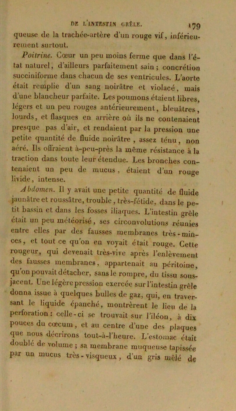 queuse de la trachée-artère d’un rouge vif, inférieu- rement surtout. Poitrine. Cœur un peu moins ferme que dans l’é- tat naturel, d’ailleurs parfaitement sain ; concrétion succiniforme dans chacun de ses ventricules. L’aorte était remplie d’un sang noirâtre et violacé, mais d’une blancheur parfaite. Lespoumous étaient libres, légers et un peu rouges antérieurement, bleuâtres, lourds, et flasques en arrière où ils ne contenaient presque pas d’air, et rendaient par la pression une petite quantité de fluide noirâtre , assez ténu, non aere. Ils oflraient à-peu-pres la môme résistance à la traction dans toute leur etendue. Les bronches con- tenaient un peu de mucus, étaient d’un rouge livide, intense. Abdomen. Il y avait une petite quantité de fluide jaunâtre et roussâtre, trouble, très-fétide, dans le pe- tit bassin et dans les losses iliaques. L’intestin grêle était un peu météorisé, ses circonvolutions réunies entre elles par des lausses membranes très-min- ces, et tout ce qu’on en voyait était rouge. Cette rougeur, qui devenait très-vive après l’enlèvement des fausses membranes, appartenait au péritoine, qu’on pouvait détacher, sans le rompre, du tissu sous- jacent. I ne légère pression exercée sur l’intestin grêle donna issue à quelques bulles de gaz, qui, en traver- sant le liquide épanché, montrèrent le lieu de la perforation: celle-ci se trouvait sur l’iléon, à dix pouces du cæcum, et au centre d’une des plaques que nous décrirons tout-à-l’heure. L’estomac était doubh, de volume ; sa membrane muqueuse tapissée par un mucus très - visqueux , d’un gris mêlé de